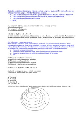 RACIOCÍNIO LÓGICO PARA CONCURSOS PÚBLICOS – LÓGICA PARA CONCURSOS - LÓGICA – RACIOCÍNIO LÓGICO MATEMÁTICO –
LÓGICA MATEMÁTICA – LÓGICA COMENTADA – RACIOCÍNIO LÓGICO COMENTADO – PROVAS DE LÓGICA – PROVAS DE
RACIOCÍNIO LÓGICO – PROPOSIÇÕES LÓGICAS – ARGUMENTOS LÓGICOS
Bide não será capaz de comprar matéria-prima a um preço favorável. No momento, não há
falta de materiais. Logo, a K.Bide não sofrerá perdas”.
    a. Trata-se de um argumento válido, apesar da existência de uma premissa discutível.
    b. Trata-se de um argumento válido, com todas as premissas verdadeiras.
    c. Trata-se de um argumento não válido
    d. NDA


A: A companhia K. Bide é capaz de comprar matéria-prima a um preço favorável
B: As vendas aumentam
C: A companhia sofrerá perdas.
D: Haverá falta de material

( A ∨ B ) →~ C ; D →~ A; ~ D f ~ C
Na última premissa negou-se a condição suficiente, ou seja, ~D... sabe-se que Se D, então ~A , mas como se
nega a condição suficiente, nada se pode afirmar sobre a negação ou não da necessária. Argumento inválido.


 (FGV) Considere o seguinte argumento:
“Se os métodos de trabalho forem anti-econômicos, então eles não serão socialmente desejáveis. Se os
métodos forem enfadonhos, então serão prejudiciais à iniciativa. Se forem prejudiciais à iniciativa, então serão
anti-econômicos. Se os métodos de trabalho forem meramente mecânicos, então serão enfadonhos. Portanto,
se os métodos de trabalho forem meramente mecânicos, então não serão socialmente desejáveis.”
     a. Trata-se de um argumento válido.
     b. Trata-se de um argumento não-válido, em razão da existência de premissas falsas.
     c. Trata-se de um argumento não-válido, em razão da falsidade da conclusão.
     d. NDA

A: Métodos de trabalho anti-econômicos
B: Métodos de trabalho socialmente desejáveis
C: Métodos de trabalho enfadonhos
D: Métodos de trabalho prejudiciais à iniciativa
E: Métodos de trabalho meramente mecânicos

A →~ B; C → D; D → A; E → C f E →~ B

Analisando por diagramas que é o método mais rápido
Ordenando as premissas em uma ordem melhor


Se E, então C
Se C, então D
Se D, então A
Se A, então ~B
Ora, é E, logo é ~B

A conclusão deriva das premissas, é argumento válido. Afirmou-se a condição suficiente, afirma-se tudo.




                                      E

                                               C
                                                    D
                                                        A
                                                            ~B
 