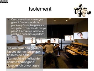 Isolement
    ●   On communique + avec les
        gens à l'autre bout de la
        planète qu'avec les gens sur
        son palier : combien de temps
        passé à écrire sur Internet et
        combien de temps à parler?




● se renfermer en gardant
l'accès au monde et aux
besoins de base
●La machine intelligente

comme compagnon
●Usages chronophages
 