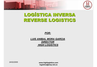 LOGÍSTICA INVERSA
             REVERSE LOGISTICS

                          POR:

               LUIS ANIBAL MORA GARCIA
                       DIRECTOR
                     HIGH LOGISTICS




24/02/2005          www.highlogistics.com
                     logistics@emp.net.co
 