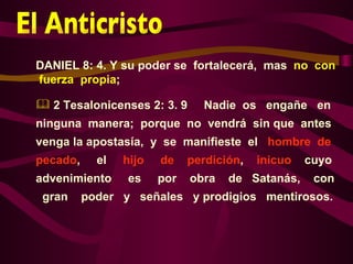 DANIEL 8: 4. Y su poder se fortalecerá, mas no con
fuerza propia;

 2 Tesalonicenses 2: 3. 9      Nadie os engañe en
ninguna manera; porque no vendrá sin que antes
venga la apostasía, y se manifieste el hombre de
pecado,     el   hijo   de    perdición,   inicuo   cuyo
advenimiento     es     por   obra   de Satanás,     con
 gran     poder y señales y prodigios mentirosos.
 