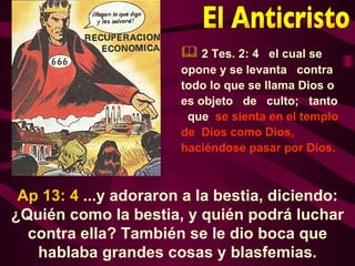  2 Tes. 2: 4 el cual se
                       opone y se levanta contra
                       todo lo que se llama Dios o
                       es objeto de culto; tanto
                        que se sienta en el templo
                       de Dios como Dios,
                       haciéndose pasar por Dios.



 Ap 13: 4 ...y adoraron a la bestia, diciendo:
¿Quién como la bestia, y quién podrá luchar
  contra ella? También se le dio boca que
   hablaba grandes cosas y blasfemias.
 