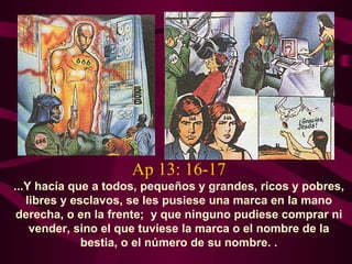Ap 13: 16-17
...Y hacía que a todos, pequeños y grandes, ricos y pobres,
   libres y esclavos, se les pusiese una marca en la mano
 derecha, o en la frente; y que ninguno pudiese comprar ni
    vender, sino el que tuviese la marca o el nombre de la
              bestia, o el número de su nombre. .
 