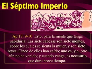 Ap.17: 9-10 Esto, para la mente que tenga
  sabiduría: Las siete cabezas son siete montes,
  sobre los cuales se sienta la mujer, y son siete
reyes. Cinco de ellos han caído; uno es, y el otro
 aún no ha venido; y cuando venga, es necesario
             que dure breve tiempo.
 