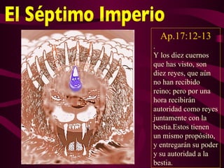Ap.17:12-13
.
Y los diez cuernos
que has visto, son
diez reyes, que aún
no han recibido
reino; pero por una
hora recibirán
autoridad como reyes
juntamente con la
bestia.Estos tienen
un mismo propósito,
y entregarán su poder
y su autoridad a la
bestia.
 