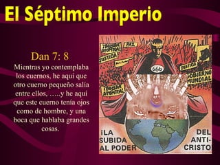 Dan 7: 8
Mientras yo contemplaba
 los cuernos, he aquí que
otro cuerno pequeño salía
 entre ellos, …..y he aquí
que este cuerno tenía ojos
 como de hombre, y una
boca que hablaba grandes
           cosas.
 