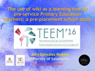 The use of wiki as a learning tool by
pre-service Primary Education
teachers: a pre-placement school study
Luis González Rodero
Faculty of Education
University of Salamanca
 