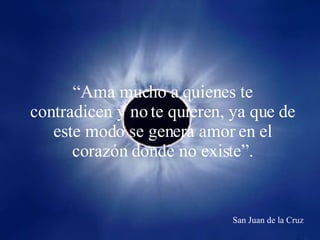 “ Ama mucho a quienes te contradicen y no te quieren, ya que de este modo se genera amor en el corazón donde no existe”. San Juan de la Cruz 