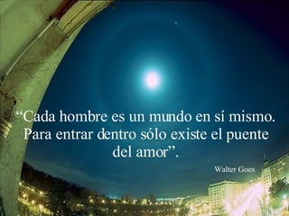 “ Cada hombre es un mundo en sí mismo. Para entrar dentro sólo existe el puente del amor”. Walter Goes 