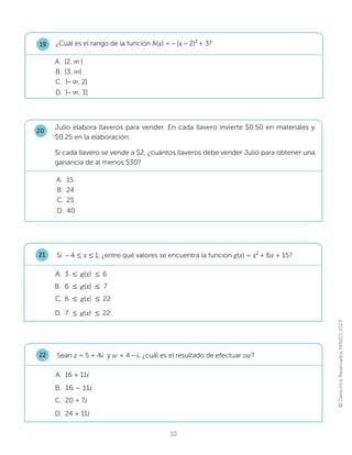 ©
Derechos
Reservados
MINED
2023
10
¿Cuál es el rango de la función h(x)= – ([– 2)2
+ 3?
C. ]– λ, 2]
D. ]– λ, 3]
A. [2, λ[
B. [3, λ[
19
Si – 4 ൑ x ൑1, ¿entre qué valores se encuentra la función g(x) = x2
+ 6[+ 15?
C. 6 ൑g(x) ൑22
D. 7 ൑g(x) ൑22
A. 3 ൑g(x) ൑6
B. 6 ൑g(x) ൑ 7
21
Sean ]= 5 + 4i y Z= 4 – i, ¿cuál es el resultado de efectuar zw?
C. 20 + 7i
A. 16 + 11i
B. 16 – 11i
D. 24 + 11i
22
Julio elabora llaveros para vender. En cada llavero invierte $0.50 en materiales y
$0.25 en la elaboración.
Si cada llavero se vende a $2, ¿cuántos llaveros debe vender Julio para obtener una
ganancia de al menos $30?
20
C. 25
D. 40
A. 15
B. 24
 
