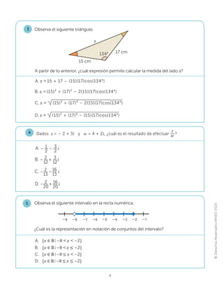 ©
Derechos
Reservados
MINED
2023
4
Dados z = – 2 + 3i y w = 4 + 2i, ¿cuál es el resultado de efectuar
z
w ?
4
A. – – 
i
1
2
3
2
C. – – 
i
2
13
16
13
B. – + 




i
2
12
3
12
D. – + i
2
20
16
20
Observa el siguiente triángulo.
3
B. [ (15)² + (17)² – 2(15)(17)cos(134°)
A. [ 15 + 17 – (15)(17)cos(134°)
A partir de lo anterior, ¿cuál expresión permite calcular la medida del lado x?
D. [ (15)² + (17)² – (15)(17)cos(134°)
C. [ (15)² + (17)² – 2(15)(17)cos(134°)
Observa el siguiente intervalo en la recta numérica.
5
–5 –4 –3 –2 –1
–6
–7
–8
–9
D. {[‫א‬Թ–ͺ൑x൑–2}
B. {[‫א‬Թ–ͺx൑–2}
C. {[‫א‬Թ–ͺ൑x–2}
A. {[‫א‬Թ–ͺx–2}
¿Cuál es la representación en notación de conjuntos del intervalo?
x
15 cm
17 cm
134°
x
 