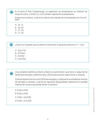 ©
Derechos
Reservados
MINED
2023
6
En el cerro El Pital, Chalatenango, se registraron las temperaturas en notación de
conjunto como: {W‫א‬Թ|7 ൑ W൑17}, donde Wrepresenta la temperatura.
A. ]0, 7]
B. [0, 17[
D. ]7, 17[
C. [7, 17]
8
A partir de lo anterior, ¿cuál es la notación de intervalo de la temperatura en Cerro El
Pital?
¿Cuál es el resultado que se obtiene al factorizar el siguiente polinomio x2
+ 3xy?
9
D. (x)(x)(3y)
C. (2x)(3y)
B. (x2
)(3xy)
A. (x)(x+3y)
Una compañía telefónica ofreció a Daniel una promoción, que tiene un pago fijo de
$6.00 para llamadas a teléfonos fijos y $0.10 adicional por cada minuto a celulares.
Si Daniel dispone de a lo sumo $9.50 para el pago y x representa la cantidad de minutos
de llamadas a celulares, ¿cuál de las siguientes desigualdades representa la cantidad
máxima de minutos que puede llamar a celulares?
10
B. 6.10x ൑9.50
A. 0.10x ൑9.50
C. 0.10x + 6൑9.50
D. 0.10x + 6 ൒9.50
 