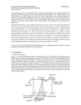 Innovative Systems Design and Engineering                                                     www.iiste.org
ISSN 2222-1727 (Paper) ISSN 2222-2871 (Online)
Vol 2, No 5, 2011

nanocrystalline materials. These materials show a large optical band gap when the crystallite size becomes
less than the Bohr exciton radius which is experimentally proved by Murray et al. (1995) & Mathur et al.
(2004). Zenrui et al. (2002) found that CoS is an intrinsic semiconductor and a suitable candidate for
photovoltaic or photothermal applications which has an optical band gap of 1.15 eV with cubic structure.
Thus the alloying of Co with CdS may tune the optical band gap which may provide the suitability of this
material for solar cells, optical window layers of photovoltaic cells, photodetectors, photoresistors etc
applications.
In thin film preparation a variety of deposition techniques have been used to grow CdS and Co doped CdS
thin films such as, chemical bath deposition (Zenrui, Yu et al. 2002 & Ezema et al. 2006), surfactant-assisted
method (Sathyamoorthy et al. 2010), implantation-assisted method (Chandramohan et al. 2009), modified
Bridgeman method (Lewicki et al. 1991), spray pyrolysis technique (Bacaksiz et al. 2008) etc. Spray
pyrolysis deposition technique have also been considered as a viable technique for production of Co doped
CdS thin films due to its many advantages over the conventional methods, viz., low cost experimental set up,
high spatial selectivity, precise control over maneuvering the impurity concentration and possibility to
overcome the solubility limit. In addition, this technique could be used for the production of large scale area
for thin film deposition without employing any high vacuum system (Bedir et al. 2002).

In this work, Cd1-xCoxS thin films have been synthesized and investigated elemental, structural and optical
properties by using EDX, XRD and UV-VIS spectroscopy.



2.   Experimental
2.1 Preparation procedure
Figure 1 is a typical experimental setup for the preparation of Cd1-xCoxS thin films by the spray pyrolysis
method. Aqueous solution of 0.1M cadmium acetate Cd (CH3COO)2.3H2O, 0.2M thiourea (NH2CSNH2) and
0.1M cobalt acetate Co(CH3COO)2.4H2O were taken as sources of Cd, S and Co. A considerable amount of
(100 ml) solution was taken in the Beaker ‘F’ fitted with the spray nozzle ‘A’. The clean substrate with a
suitable mask was put on the susceptor of the heater ‘H’. The distance between the tip of the nozzle and the
surface of the glass substrate was kept 25 cm. The substrate temperature was kept at 523 K and was measured
by placing a copper constantan thermocouple on the substrate. When compressed air is passed through ‘P’ (at
0.50 bar pressure) and at the same time water based precursor solution is feed at the nozzle A, then the
solution sprayed and was automatically carried to the reactor zone upto 5 minutes where film was deposited
onto the heated substrate.




                                                     118
 