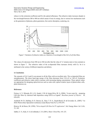 Innovative Systems Design and Engineering                                                       www.iiste.org
ISSN 2222-1727 (Paper) ISSN 2222-2871 (Online)
Vol 2, No 5, 2011

where, k is the extinction coefficient and R is the optical reflectance. The refractive index increases sharply in
the wavelength between 300 to 480 nm which means it loses its energy, due to various loss mechanisms such
as the generation of phonons, photo generation, free carrier absorption, scattering, etc.




        Figure 7. Variation of refractive index as a function of wavelength of the Cd1-xCoxS thin films.



The values of n decreases from 500 nm to 560 nm after that the value of ‘n’ remains more or less constant as
shown in figure 7.     The refractive index of the as-deposited films increases slowly with Co. So it is
attributed to the variety of different impurities and defects.


4. Conclusions

The amounts of Cd, S and Co are present in all the films with an excellent ratio. The as deposited films are
amorphousness. The direct band gap energy of the films decreases from 2.54 eV to 2.40 eV. Extinction
coefficient and refractive index tend to increase with increasing doping concentration. These optical values
are appropriate for designing optical devices such as solar cells, optical window layers of photovoltaic cells,
photo detectors etc.


References

Feitosa, A. V., Miranda, M. A. R., Sasaki, J. M. & Araujo-Silva, M. A. (2004), “A new route for preparing
CdS thin films by chemical bath deposition using EDTA as Ligand”, Brazilian journal of Physics, 34,
656-658.

Archbold, M. D., Halliday, D. P., Durose, K., Hase, T. P. A., Smyth-Boyle, D. & Govender, K., (2005), “1st
IEEE Photovoltaic Specialists Conference (Lake Buena Vista FL)” p 476-479.

Ristova, M. & Ristov, M. (1998), “Silver-doped CdS films for PV application”, Sol. Energy Mater. Sol. Cells,
53, 102.

Jadhav, U. S., Kale, S. S. & Lokhande, C. D. (2001), Mater. Chem.Phys. 69, 125.


                                                        123
 