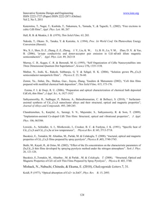 Innovative Systems Design and Engineering                                                    www.iiste.org
ISSN 2222-1727 (Paper) ISSN 2222-2871 (Online)
Vol 2, No 5, 2011

Kanemitsu, T., Nagai, T., Kushida, T., Nakamura, S., Yamada, Y., & Taguchi, T., (2002), “Free excitons in
cubic CdS films”, Appl. Phys. Lett. 80, 267

Hall, R. B. & Meakin, J. B. (1979), Thin Solid Films, 63, 203.

Nakoda, T., Okano. N., Tanaka, Y. & Kunioka, A. (1994), Proc. Ist World Conf. On Photovoltaic Energy
Conversion (Hawaii).

Wu, X. J., Shen, D. Z., Zhang, Z. Z., Zhang, J. Y., Liu, K. W., Li, B. H., Lu, Y. M., Zhao, D. X . & Yao,
B. (2006), “p-type conductivity and donor-acceptor pair emission in Cd1-xFexS dilute magnetic
semiconductors”, Appl. Phys. Lett. 89, 262118

Murray, C. B., Kagan, C. R. & Bawendi, M. G. (1995), “Self Organization of CdSe Nanocrystallites into
Three Dimensional Quantum Dot Superlattices”, Science 270, 1335-1338.

Mathur, N., Joshi, K., Rakesh, Subbaraju, G. V. & Sehgal, H. K. (2004), “Solution grown Pb1-xCoxS
semiconductor nanoparticle films”, Physica E, 23, 56-60.

Zenrui, Yu., Jinhui, Du., Shuhua, Guo., Jiayou, Zhang, Yasuhiro & Matsumoto (2002), “CoS thin films
prepared with modified chemical bath deposition”, Thin Solid Films, 415, 173-176.

 Ezema, F. I. & Osuji, R. U. (2006), “Preparation and optical characterization of chemical bath deposited
CdCoS2 thin films”, J.Appl. Sci,. 6, 1827-1832

Sathyamoorthy, R., Sudhagar, P., Balerna, A., Balasubramanian, C. & Bellucci, S. (2010), “ Surfactant-
assisted synthesis of Cd1-xCoxS nanocluster alloys and their structural, optical and magnetic properties”,
Journal of Alloys and Compounds, 493, 240-245.

Chandramohan, S., Kanjilal, A., Sarangi, S. N., Majumder, S., Sathyamoorty, R. & Som, T. (2009),
“Implantation-assisted Co-doped CdS Thin films: Structural, optical and vibrational properties”,     J. Appl.
Phys. 106, 063506.

Lewicki, A., Schindler, A. I., Miotkowski, I., Crooker, B. C. & Furdyna, J. K. (1991), “Specific heat of
Cd1-xCoxS and Cd1-xCoxSe at low temperatures”, Physical Rev. B, l43, 5713-5718.

Bacaksiz, E., Tomakin, M. Altunbas, M., Parlak, M. & Colakoglu, T. (2008), “tructural, optical and magnetic
properties of Cd1-xCoxS films prepared by spray pyrolysis”, Physica B ,403, 3740-3745.

Bedir, M., Kayali, R., & Oztas, M. (2002), “Effect of the Zn concentration on the characteristic parameters of
ZnxCd1-xS thin films developed by spraying pyrolysis method under the nitrogen atmosphere”. Turk J. Phys.
26, 121-126.

Bacaksiz, E.,Tomakin, M., Altunbas , M. & Parlak , M. & Colakoglu, T. (2008), “Structural, Optical and
Magnetic Properties of Cd1-xCoxS Thin Films Prepared by Spray Pyrolysis”, Physica B, 403, 3740.

Mishack, N., Nabuchi, Chinedu, & Ekuma, E. (2010), Chalcogenide Letters.7, 31.
Koidl, P. (1977), “Optical absorption of Co2+ in ZnO”, Phys. Rev.   B, 15, 2493.




                                                     124
 