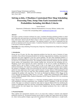 Journal of Energy Technologies and Policy                                                      www.iiste.org
ISSN 2224-3232 (Paper) ISSN 2225-0573 (Online)
Vol.1, No.3, 2011

Solving n-Jobs, 3-Machines Constrained Flow Shop Scheduling
      Processing Time, Setup Time Each Associated with
          Probabilities Including Job-Block Criteria
                                                 Sameer Sharma1
         Department of Mathematics, Maharishi Markandeshwar University, Mullana, Ambala, India
                     * E-mail of the corresponding author: samsharma31@yahoo.com


Abstract
This paper is pertain to heuristic technique for n-jobs, 3-machines flowshop scheduling problem in which
processing times and setup times are associated with their respective probabilities involving transportation
time, break down interval and job block criteria is taken in to account. Further jobs are attached with
weights to indicate their relative importance. The proposed method is very easy to understand and also
provide an important tool for decision makers. A numerical illustration followed by a computer programme
is also given to clarify the algorithm.
Keywords: Flow shop scheduling, Processing time, Setup time, Transportation time, Break down, Weights
of job, Job block.


1. Introduction
During the last 30 years, the flow shop sequencing problems has been the center of attention of many
researchers. Since Johnson had proposed optimal two and three stage production schedules, many heuristics
approaches have been suggested to solve the various problems. The flow shop scheduling problem is a
production scheduling problem in which each of the n jobs (tasks) must be processed in the same sequence
on each one of m machines (processors). The scheduling problem practically depends upon the important
factors namely, Job transportation which includes loading time, moving time and unloading time etc.,
Weightage of job which represents the relative importance of one job over another and Breakdown of
machine which is due to failure of electric current or due to non supply of raw material or any other
technical interruptions. The majority of scheduling research assumes setup which includes work to prepare
the machine as negligible or part of the processing time while this assumption adversely affects solution
quality for many applications which require explicit treatment of setup. Johnson (1954) proposed the well
known Johnson’s rule in the two stage flow shop scheduling problem. Yoshida & Hitomi (1979) further
considered the problem with setup times. The work was developed by Belman (1956), Maggu & Das
(1977), Miyazaki & Nishiyama (1980), Nawaz et al (1983), Singh (1985), Chandramouli (2005), Belwal
& Mittal (2008), Khodadadi (2008), Pandian & Rajendran (2010), Gupta & Sharma (2011) by considering
various parameters.
Gupta, Sharma & seema (2011) studied a n x 3 flowshop scheduling problem, processing time associated
with probabilities involving transportation time, breakdown interval, Weightage of jobs and job block
criteria. This paper is an attempt to extend the study made by Gupta & Sharma (2011) by introducing the
concept of independent setup time with their corresponding probabilities. We have obtained an algorithm
which minimize the total elapsed time whenever men weighted production flow time is taken into
consideration.


2. Practical Situation
Many applied and experimental situations exist in our day-to-day working in factories and industrial
production concerns etc. The practical situation may be taken in a paper mill, sugar factory and oil refinery
etc. where various qualities of paper, sugar and oil are produced with relative importance i.e. weight in jobs.
                                                      22
 