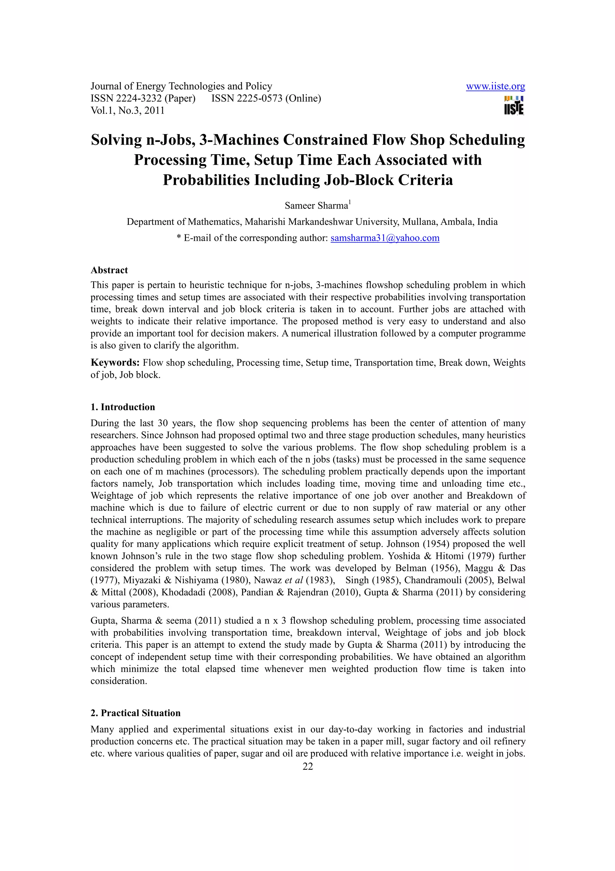 Journal of Energy Technologies and Policy                                                      www.iiste.org
ISSN 2224-3232 (Paper) ISSN 2225-0573 (Online)
Vol.1, No.3, 2011

Solving n-Jobs, 3-Machines Constrained Flow Shop Scheduling
      Processing Time, Setup Time Each Associated with
          Probabilities Including Job-Block Criteria
                                                 Sameer Sharma1
         Department of Mathematics, Maharishi Markandeshwar University, Mullana, Ambala, India
                     * E-mail of the corresponding author: samsharma31@yahoo.com


Abstract
This paper is pertain to heuristic technique for n-jobs, 3-machines flowshop scheduling problem in which
processing times and setup times are associated with their respective probabilities involving transportation
time, break down interval and job block criteria is taken in to account. Further jobs are attached with
weights to indicate their relative importance. The proposed method is very easy to understand and also
provide an important tool for decision makers. A numerical illustration followed by a computer programme
is also given to clarify the algorithm.
Keywords: Flow shop scheduling, Processing time, Setup time, Transportation time, Break down, Weights
of job, Job block.


1. Introduction
During the last 30 years, the flow shop sequencing problems has been the center of attention of many
researchers. Since Johnson had proposed optimal two and three stage production schedules, many heuristics
approaches have been suggested to solve the various problems. The flow shop scheduling problem is a
production scheduling problem in which each of the n jobs (tasks) must be processed in the same sequence
on each one of m machines (processors). The scheduling problem practically depends upon the important
factors namely, Job transportation which includes loading time, moving time and unloading time etc.,
Weightage of job which represents the relative importance of one job over another and Breakdown of
machine which is due to failure of electric current or due to non supply of raw material or any other
technical interruptions. The majority of scheduling research assumes setup which includes work to prepare
the machine as negligible or part of the processing time while this assumption adversely affects solution
quality for many applications which require explicit treatment of setup. Johnson (1954) proposed the well
known Johnson’s rule in the two stage flow shop scheduling problem. Yoshida & Hitomi (1979) further
considered the problem with setup times. The work was developed by Belman (1956), Maggu & Das
(1977), Miyazaki & Nishiyama (1980), Nawaz et al (1983), Singh (1985), Chandramouli (2005), Belwal
& Mittal (2008), Khodadadi (2008), Pandian & Rajendran (2010), Gupta & Sharma (2011) by considering
various parameters.
Gupta, Sharma & seema (2011) studied a n x 3 flowshop scheduling problem, processing time associated
with probabilities involving transportation time, breakdown interval, Weightage of jobs and job block
criteria. This paper is an attempt to extend the study made by Gupta & Sharma (2011) by introducing the
concept of independent setup time with their corresponding probabilities. We have obtained an algorithm
which minimize the total elapsed time whenever men weighted production flow time is taken into
consideration.


2. Practical Situation
Many applied and experimental situations exist in our day-to-day working in factories and industrial
production concerns etc. The practical situation may be taken in a paper mill, sugar factory and oil refinery
etc. where various qualities of paper, sugar and oil are produced with relative importance i.e. weight in jobs.
                                                      22
 