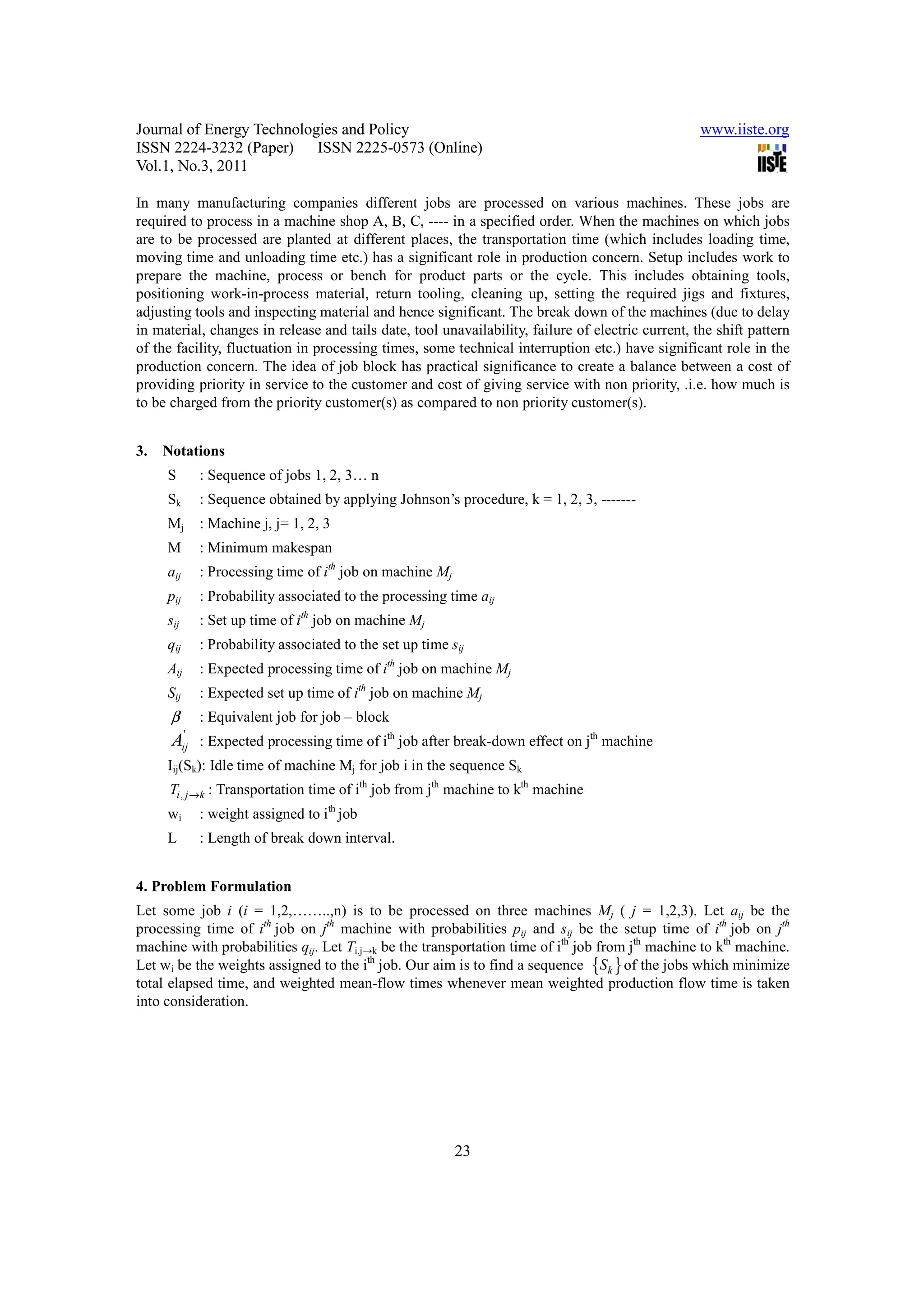 Journal of Energy Technologies and Policy                                                          www.iiste.org
ISSN 2224-3232 (Paper) ISSN 2225-0573 (Online)
Vol.1, No.3, 2011

In many manufacturing companies different jobs are processed on various machines. These jobs are
required to process in a machine shop A, B, C, ---- in a specified order. When the machines on which jobs
are to be processed are planted at different places, the transportation time (which includes loading time,
moving time and unloading time etc.) has a significant role in production concern. Setup includes work to
prepare the machine, process or bench for product parts or the cycle. This includes obtaining tools,
positioning work-in-process material, return tooling, cleaning up, setting the required jigs and fixtures,
adjusting tools and inspecting material and hence significant. The break down of the machines (due to delay
in material, changes in release and tails date, tool unavailability, failure of electric current, the shift pattern
of the facility, fluctuation in processing times, some technical interruption etc.) have significant role in the
production concern. The idea of job block has practical significance to create a balance between a cost of
providing priority in service to the customer and cost of giving service with non priority, .i.e. how much is
to be charged from the priority customer(s) as compared to non priority customer(s).


3.   Notations
     S          : Sequence of jobs 1, 2, 3… n
     Sk         : Sequence obtained by applying Johnson’s procedure, k = 1, 2, 3, -------
     Mj         : Machine j, j= 1, 2, 3
     M          : Minimum makespan
     aij        : Processing time of ith job on machine Mj
     pij        : Probability associated to the processing time aij
     sij        : Set up time of ith job on machine Mj
     qij        : Probability associated to the set up time sij
     Aij        : Expected processing time of ith job on machine Mj
     Sij        : Expected set up time of ith job on machine Mj
      β         : Equivalent job for job – block
            '
      A : Expected processing time of ith job after break-down effect on jth machine
           ij
     Iij(Sk): Idle time of machine Mj for job i in the sequence Sk
     Ti , j →k : Transportation time of ith job from jth machine to kth machine
     wi         : weight assigned to ith job
     L          : Length of break down interval.


4. Problem Formulation
Let some job i (i = 1,2,……..,n) is to be processed on three machines Mj ( j = 1,2,3). Let aij be the
processing time of ith job on jth machine with probabilities pij and sij be the setup time of ith job on jth
machine with probabilities qij. Let Ti,j→k be the transportation time of ith job from jth machine to kth machine.
Let wi be the weights assigned to the ith job. Our aim is to find a sequence {Sk } of the jobs which minimize
total elapsed time, and weighted mean-flow times whenever mean weighted production flow time is taken
into consideration.




                                                             23
 