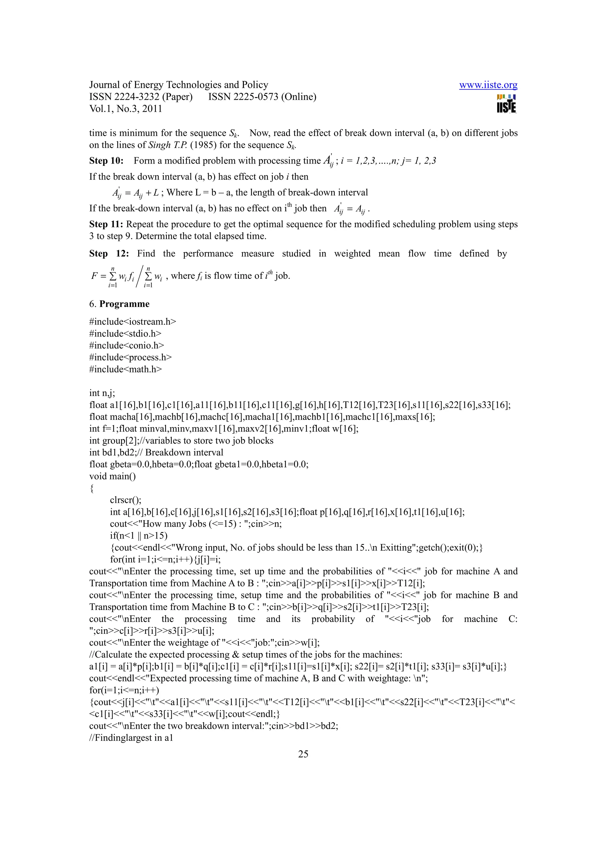Journal of Energy Technologies and Policy                                                         www.iiste.org
ISSN 2224-3232 (Paper) ISSN 2225-0573 (Online)
Vol.1, No.3, 2011

time is minimum for the sequence Sk. Now, read the effect of break down interval (a, b) on different jobs
on the lines of Singh T.P. (1985) for the sequence Sk.
                                                                '
Step 10:    Form a modified problem with processing time Aij ; i = 1,2,3,….,n; j= 1, 2,3
If the break down interval (a, b) has effect on job i then
      Aij = Aij + L ; Where L = b – a, the length of break-down interval
        '

If the break-down interval (a, b) has no effect on ith job then Aij = Aij .
                                                                 '

Step 11: Repeat the procedure to get the optimal sequence for the modified scheduling problem using steps
3 to step 9. Determine the total elapsed time.
Step 12: Find the performance measure studied in weighted mean flow time defined by
      n        n
F = ∑ wi fi                                    th
              ∑ wi , where fi is flow time of i job.
     i =1     i =1

6. Programme
#include<iostream.h>
#include<stdio.h>
#include<conio.h>
#include<process.h>
#include<math.h>

int n,j;
float a1[16],b1[16],c1[16],a11[16],b11[16],c11[16],g[16],h[16],T12[16],T23[16],s11[16],s22[16],s33[16];
float macha[16],machb[16],machc[16],macha1[16],machb1[16],machc1[16],maxs[16];
int f=1;float minval,minv,maxv1[16],maxv2[16],minv1;float w[16];
int group[2];//variables to store two job blocks
int bd1,bd2;// Breakdown interval
float gbeta=0.0,hbeta=0.0;float gbeta1=0.0,hbeta1=0.0;
void main()
{
      clrscr();
      int a[16],b[16],c[16],j[16],s1[16],s2[16],s3[16];float p[16],q[16],r[16],x[16],t1[16],u[16];
      cout<<"How many Jobs (<=15) : ";cin>>n;
      if(n<1 || n>15)
      {cout<<endl<<"Wrong input, No. of jobs should be less than 15..n Exitting";getch();exit(0);}
      for(int i=1;i<=n;i++){j[i]=i;
cout<<"nEnter the processing time, set up time and the probabilities of "<<i<<" job for machine A and
Transportation time from Machine A to B : ";cin>>a[i]>>p[i]>>s1[i]>>x[i]>>T12[i];
cout<<"nEnter the processing time, setup time and the probabilities of "<<i<<" job for machine B and
Transportation time from Machine B to C : ";cin>>b[i]>>q[i]>>s2[i]>>t1[i]>>T23[i];
cout<<"nEnter the processing time and its probability of "<<i<<"job for machine C:
";cin>>c[i]>>r[i]>>s3[i]>>u[i];
cout<<"nEnter the weightage of "<<i<<"job:";cin>>w[i];
//Calculate the expected processing & setup times of the jobs for the machines:
a1[i] = a[i]*p[i];b1[i] = b[i]*q[i];c1[i] = c[i]*r[i];s11[i]=s1[i]*x[i]; s22[i]= s2[i]*t1[i]; s33[i]= s3[i]*u[i];}
cout<<endl<<"Expected processing time of machine A, B and C with weightage: n";
for(i=1;i<=n;i++)
{cout<<j[i]<<"t"<<a1[i]<<"t"<<s11[i]<<"t"<<T12[i]<<"t"<<b1[i]<<"t"<<s22[i]<<"t"<<T23[i]<<"t"<
<c1[i]<<"t"<<s33[i]<<"t"<<w[i];cout<<endl;}
cout<<"nEnter the two breakdown interval:";cin>>bd1>>bd2;
//Findinglargest in a1
                                                       25
 