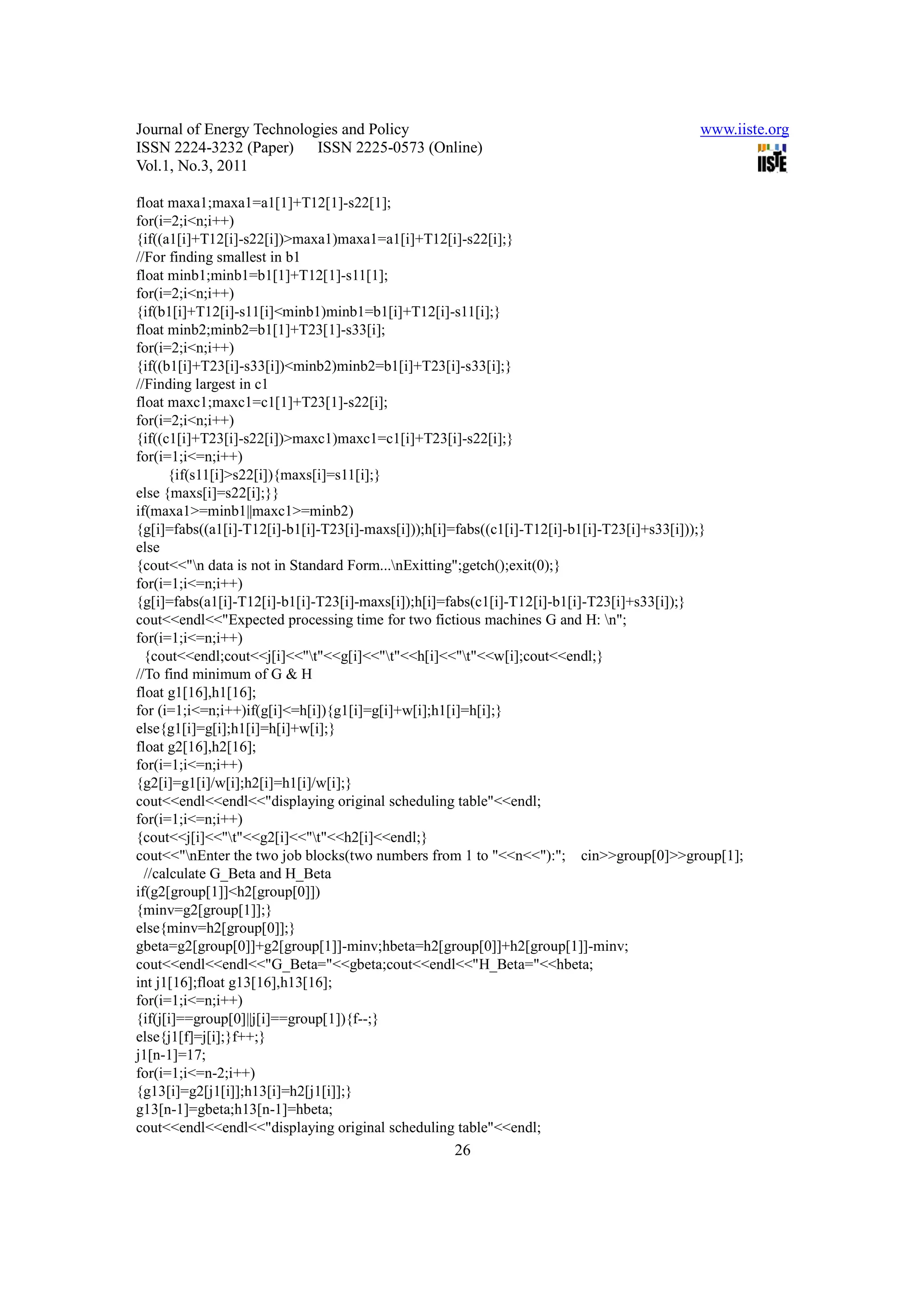 Journal of Energy Technologies and Policy                                               www.iiste.org
ISSN 2224-3232 (Paper) ISSN 2225-0573 (Online)
Vol.1, No.3, 2011

float maxa1;maxa1=a1[1]+T12[1]-s22[1];
for(i=2;i<n;i++)
{if((a1[i]+T12[i]-s22[i])>maxa1)maxa1=a1[i]+T12[i]-s22[i];}
//For finding smallest in b1
float minb1;minb1=b1[1]+T12[1]-s11[1];
for(i=2;i<n;i++)
{if(b1[i]+T12[i]-s11[i]<minb1)minb1=b1[i]+T12[i]-s11[i];}
float minb2;minb2=b1[1]+T23[1]-s33[i];
for(i=2;i<n;i++)
{if((b1[i]+T23[i]-s33[i])<minb2)minb2=b1[i]+T23[i]-s33[i];}
//Finding largest in c1
float maxc1;maxc1=c1[1]+T23[1]-s22[i];
for(i=2;i<n;i++)
{if((c1[i]+T23[i]-s22[i])>maxc1)maxc1=c1[i]+T23[i]-s22[i];}
for(i=1;i<=n;i++)
       {if(s11[i]>s22[i]){maxs[i]=s11[i];}
else {maxs[i]=s22[i];}}
if(maxa1>=minb1||maxc1>=minb2)
{g[i]=fabs((a1[i]-T12[i]-b1[i]-T23[i]-maxs[i]));h[i]=fabs((c1[i]-T12[i]-b1[i]-T23[i]+s33[i]));}
else
{cout<<"n data is not in Standard Form...nExitting";getch();exit(0);}
for(i=1;i<=n;i++)
{g[i]=fabs(a1[i]-T12[i]-b1[i]-T23[i]-maxs[i]);h[i]=fabs(c1[i]-T12[i]-b1[i]-T23[i]+s33[i]);}
cout<<endl<<"Expected processing time for two fictious machines G and H: n";
for(i=1;i<=n;i++)
  {cout<<endl;cout<<j[i]<<"t"<<g[i]<<"t"<<h[i]<<"t"<<w[i];cout<<endl;}
//To find minimum of G & H
float g1[16],h1[16];
for (i=1;i<=n;i++)if(g[i]<=h[i]){g1[i]=g[i]+w[i];h1[i]=h[i];}
else{g1[i]=g[i];h1[i]=h[i]+w[i];}
float g2[16],h2[16];
for(i=1;i<=n;i++)
{g2[i]=g1[i]/w[i];h2[i]=h1[i]/w[i];}
cout<<endl<<endl<<"displaying original scheduling table"<<endl;
for(i=1;i<=n;i++)
{cout<<j[i]<<"t"<<g2[i]<<"t"<<h2[i]<<endl;}
cout<<"nEnter the two job blocks(two numbers from 1 to "<<n<<"):"; cin>>group[0]>>group[1];
  //calculate G_Beta and H_Beta
if(g2[group[1]]<h2[group[0]])
{minv=g2[group[1]];}
else{minv=h2[group[0]];}
gbeta=g2[group[0]]+g2[group[1]]-minv;hbeta=h2[group[0]]+h2[group[1]]-minv;
cout<<endl<<endl<<"G_Beta="<<gbeta;cout<<endl<<"H_Beta="<<hbeta;
int j1[16];float g13[16],h13[16];
for(i=1;i<=n;i++)
{if(j[i]==group[0]||j[i]==group[1]){f--;}
else{j1[f]=j[i];}f++;}
j1[n-1]=17;
for(i=1;i<=n-2;i++)
{g13[i]=g2[j1[i]];h13[i]=h2[j1[i]];}
g13[n-1]=gbeta;h13[n-1]=hbeta;
cout<<endl<<endl<<"displaying original scheduling table"<<endl;
                                                 26
 