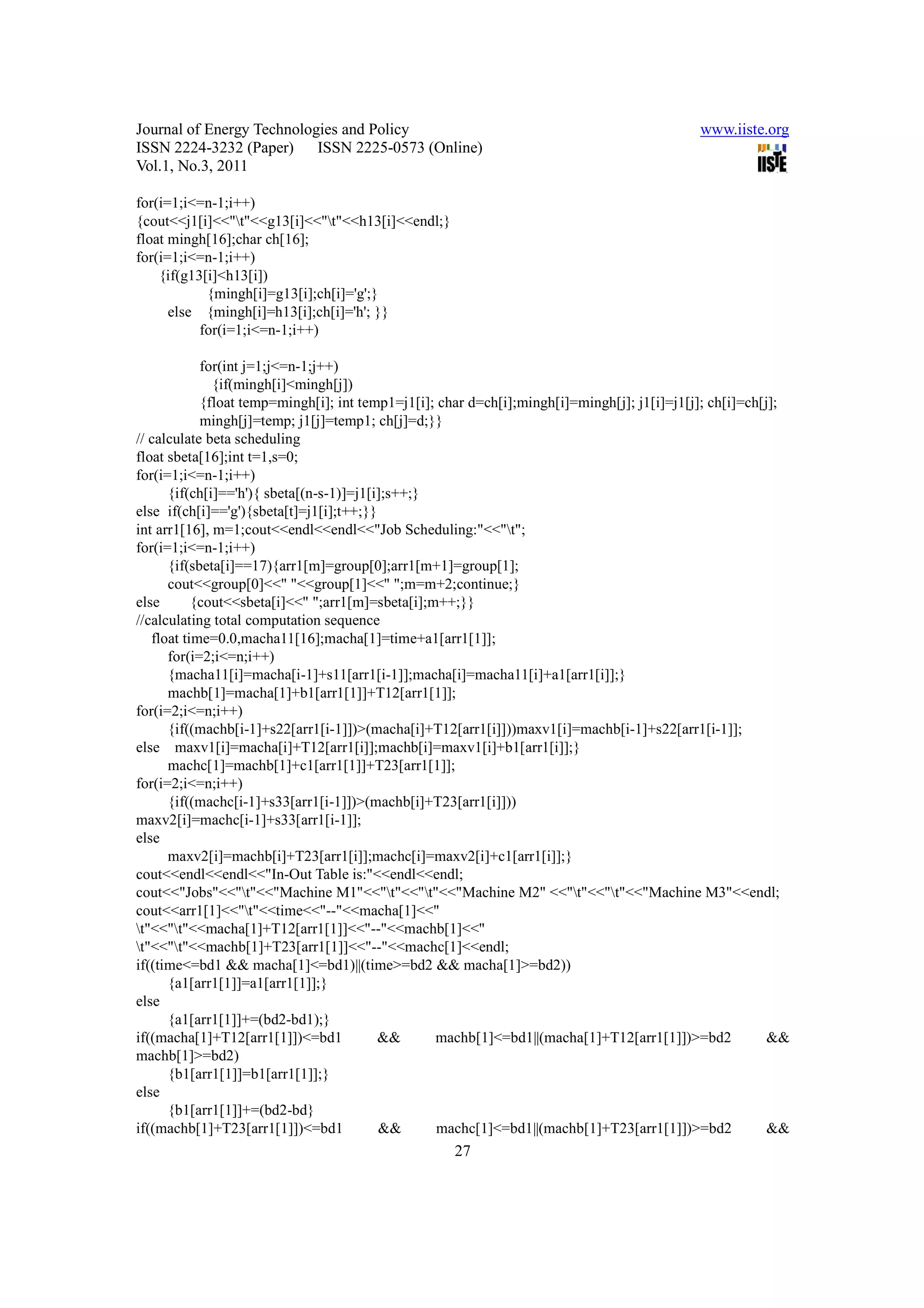 Journal of Energy Technologies and Policy                                                    www.iiste.org
ISSN 2224-3232 (Paper) ISSN 2225-0573 (Online)
Vol.1, No.3, 2011

for(i=1;i<=n-1;i++)
{cout<<j1[i]<<"t"<<g13[i]<<"t"<<h13[i]<<endl;}
float mingh[16];char ch[16];
for(i=1;i<=n-1;i++)
    {if(g13[i]<h13[i])
            {mingh[i]=g13[i];ch[i]='g';}
      else {mingh[i]=h13[i];ch[i]='h'; }}
           for(i=1;i<=n-1;i++)

            for(int j=1;j<=n-1;j++)
              {if(mingh[i]<mingh[j])
            {float temp=mingh[i]; int temp1=j1[i]; char d=ch[i];mingh[i]=mingh[j]; j1[i]=j1[j]; ch[i]=ch[j];
            mingh[j]=temp; j1[j]=temp1; ch[j]=d;}}
// calculate beta scheduling
float sbeta[16];int t=1,s=0;
for(i=1;i<=n-1;i++)
      {if(ch[i]=='h'){ sbeta[(n-s-1)]=j1[i];s++;}
else if(ch[i]=='g'){sbeta[t]=j1[i];t++;}}
int arr1[16], m=1;cout<<endl<<endl<<"Job Scheduling:"<<"t";
for(i=1;i<=n-1;i++)
      {if(sbeta[i]==17){arr1[m]=group[0];arr1[m+1]=group[1];
      cout<<group[0]<<" "<<group[1]<<" ";m=m+2;continue;}
else       {cout<<sbeta[i]<<" ";arr1[m]=sbeta[i];m++;}}
//calculating total computation sequence
   float time=0.0,macha11[16];macha[1]=time+a1[arr1[1]];
      for(i=2;i<=n;i++)
      {macha11[i]=macha[i-1]+s11[arr1[i-1]];macha[i]=macha11[i]+a1[arr1[i]];}
      machb[1]=macha[1]+b1[arr1[1]]+T12[arr1[1]];
for(i=2;i<=n;i++)
      {if((machb[i-1]+s22[arr1[i-1]])>(macha[i]+T12[arr1[i]]))maxv1[i]=machb[i-1]+s22[arr1[i-1]];
else maxv1[i]=macha[i]+T12[arr1[i]];machb[i]=maxv1[i]+b1[arr1[i]];}
      machc[1]=machb[1]+c1[arr1[1]]+T23[arr1[1]];
for(i=2;i<=n;i++)
      {if((machc[i-1]+s33[arr1[i-1]])>(machb[i]+T23[arr1[i]]))
maxv2[i]=machc[i-1]+s33[arr1[i-1]];
else
      maxv2[i]=machb[i]+T23[arr1[i]];machc[i]=maxv2[i]+c1[arr1[i]];}
cout<<endl<<endl<<"In-Out Table is:"<<endl<<endl;
cout<<"Jobs"<<"t"<<"Machine M1"<<"t"<<"t"<<"Machine M2" <<"t"<<"t"<<"Machine M3"<<endl;
cout<<arr1[1]<<"t"<<time<<"--"<<macha[1]<<"
t"<<"t"<<macha[1]+T12[arr1[1]]<<"--"<<machb[1]<<"
t"<<"t"<<machb[1]+T23[arr1[1]]<<"--"<<machc[1]<<endl;
if((time<=bd1 && macha[1]<=bd1)||(time>=bd2 && macha[1]>=bd2))
      {a1[arr1[1]]=a1[arr1[1]];}
else
      {a1[arr1[1]]+=(bd2-bd1);}
if((macha[1]+T12[arr1[1]])<=bd1           &&      machb[1]<=bd1||(macha[1]+T12[arr1[1]])>=bd2             &&
machb[1]>=bd2)
      {b1[arr1[1]]=b1[arr1[1]];}
else
      {b1[arr1[1]]+=(bd2-bd}
if((machb[1]+T23[arr1[1]])<=bd1           &&      machc[1]<=bd1||(machb[1]+T23[arr1[1]])>=bd2             &&
                                                    27
 