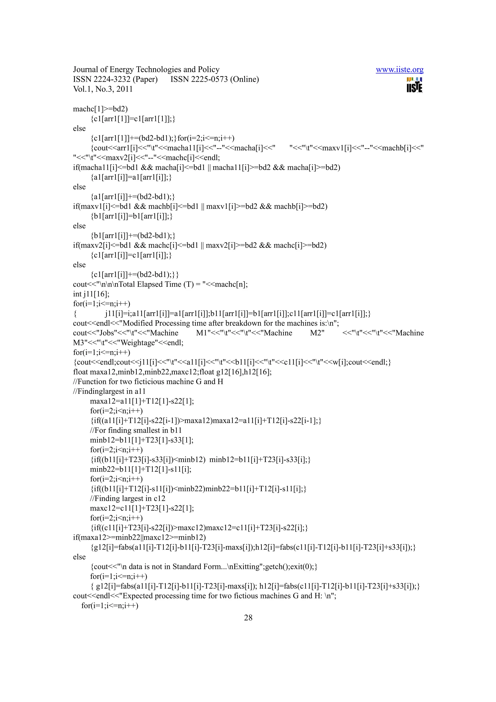 Journal of Energy Technologies and Policy                                                    www.iiste.org
ISSN 2224-3232 (Paper) ISSN 2225-0573 (Online)
Vol.1, No.3, 2011

machc[1]>=bd2)
      {c1[arr1[1]]=c1[arr1[1]];}
else
      {c1[arr1[1]]+=(bd2-bd1);}for(i=2;i<=n;i++)
      {cout<<arr1[i]<<"t"<<macha11[i]<<"--"<<macha[i]<<"             "<<"t"<<maxv1[i]<<"--"<<machb[i]<<"
"<<"t"<<maxv2[i]<<"--"<<machc[i]<<endl;
if(macha11[i]<=bd1 && macha[i]<=bd1 || macha11[i]>=bd2 && macha[i]>=bd2)
      {a1[arr1[i]]=a1[arr1[i]];}
else
      {a1[arr1[i]]+=(bd2-bd1);}
if(maxv1[i]<=bd1 && machb[i]<=bd1 || maxv1[i]>=bd2 && machb[i]>=bd2)
      {b1[arr1[i]]=b1[arr1[i]];}
else
      {b1[arr1[i]]+=(bd2-bd1);}
if(maxv2[i]<=bd1 && machc[i]<=bd1 || maxv2[i]>=bd2 && machc[i]>=bd2)
      {c1[arr1[i]]=c1[arr1[i]];}
else
      {c1[arr1[i]]+=(bd2-bd1);}}
cout<<"nnnTotal Elapsed Time (T) = "<<machc[n];
int j11[16];
for(i=1;i<=n;i++)
{          j11[i]=i;a11[arr1[i]]=a1[arr1[i]];b11[arr1[i]]=b1[arr1[i]];c11[arr1[i]]=c1[arr1[i]];}
cout<<endl<<"Modified Processing time after breakdown for the machines is:n";
cout<<"Jobs"<<"t"<<"Machine            M1"<<"t"<<"t"<<"Machine           M2"       <<"t"<<"t"<<"Machine
M3"<<"t"<<"Weightage"<<endl;
for(i=1;i<=n;i++)
{cout<<endl;cout<<j11[i]<<"t"<<a11[i]<<"t"<<b11[i]<<"t"<<c11[i]<<"t"<<w[i];cout<<endl;}
float maxa12,minb12,minb22,maxc12;float g12[16],h12[16];
//Function for two ficticious machine G and H
//Findinglargest in a11
      maxa12=a11[1]+T12[1]-s22[1];
      for(i=2;i<n;i++)
      {if((a11[i]+T12[i]-s22[i-1])>maxa12)maxa12=a11[i]+T12[i]-s22[i-1];}
      //For finding smallest in b11
      minb12=b11[1]+T23[1]-s33[1];
      for(i=2;i<n;i++)
      {if((b11[i]+T23[i]-s33[i])<minb12) minb12=b11[i]+T23[i]-s33[i];}
      minb22=b11[1]+T12[1]-s11[i];
      for(i=2;i<n;i++)
      {if((b11[i]+T12[i]-s11[i])<minb22)minb22=b11[i]+T12[i]-s11[i];}
      //Finding largest in c12
      maxc12=c11[1]+T23[1]-s22[1];
      for(i=2;i<n;i++)
      {if((c11[i]+T23[i]-s22[i])>maxc12)maxc12=c11[i]+T23[i]-s22[i];}
if(maxa12>=minb22||maxc12>=minb12)
      {g12[i]=fabs(a11[i]-T12[i]-b11[i]-T23[i]-maxs[i]);h12[i]=fabs(c11[i]-T12[i]-b11[i]-T23[i]+s33[i]);}
else
      {cout<<"n data is not in Standard Form...nExitting";getch();exit(0);}
      for(i=1;i<=n;i++)
      { g12[i]=fabs(a11[i]-T12[i]-b11[i]-T23[i]-maxs[i]); h12[i]=fabs(c11[i]-T12[i]-b11[i]-T23[i]+s33[i]);}
cout<<endl<<"Expected processing time for two fictious machines G and H: n";
   for(i=1;i<=n;i++)
                                                    28
 