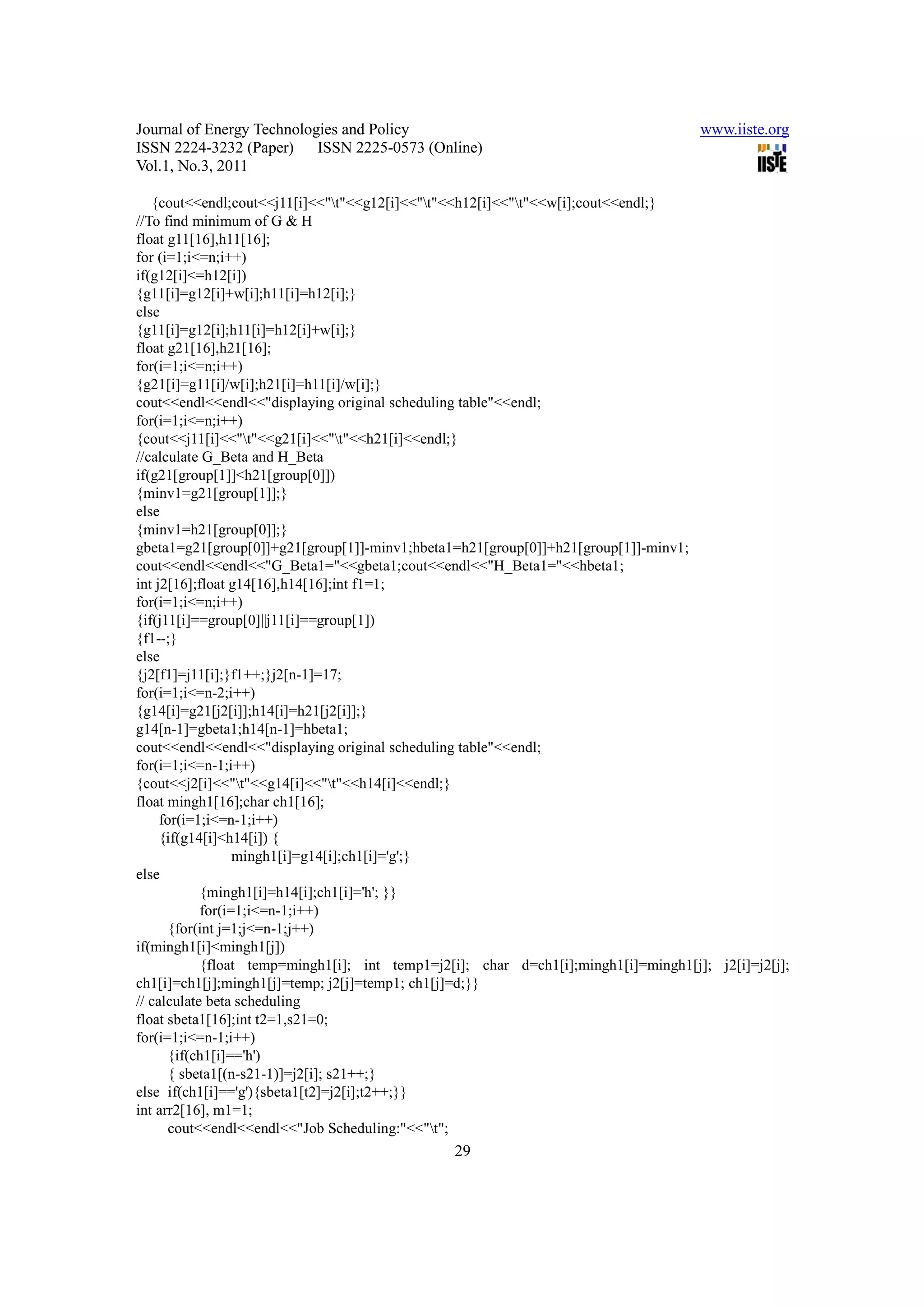 Journal of Energy Technologies and Policy                                            www.iiste.org
ISSN 2224-3232 (Paper) ISSN 2225-0573 (Online)
Vol.1, No.3, 2011

   {cout<<endl;cout<<j11[i]<<"t"<<g12[i]<<"t"<<h12[i]<<"t"<<w[i];cout<<endl;}
//To find minimum of G & H
float g11[16],h11[16];
for (i=1;i<=n;i++)
if(g12[i]<=h12[i])
{g11[i]=g12[i]+w[i];h11[i]=h12[i];}
else
{g11[i]=g12[i];h11[i]=h12[i]+w[i];}
float g21[16],h21[16];
for(i=1;i<=n;i++)
{g21[i]=g11[i]/w[i];h21[i]=h11[i]/w[i];}
cout<<endl<<endl<<"displaying original scheduling table"<<endl;
for(i=1;i<=n;i++)
{cout<<j11[i]<<"t"<<g21[i]<<"t"<<h21[i]<<endl;}
//calculate G_Beta and H_Beta
if(g21[group[1]]<h21[group[0]])
{minv1=g21[group[1]];}
else
{minv1=h21[group[0]];}
gbeta1=g21[group[0]]+g21[group[1]]-minv1;hbeta1=h21[group[0]]+h21[group[1]]-minv1;
cout<<endl<<endl<<"G_Beta1="<<gbeta1;cout<<endl<<"H_Beta1="<<hbeta1;
int j2[16];float g14[16],h14[16];int f1=1;
for(i=1;i<=n;i++)
{if(j11[i]==group[0]||j11[i]==group[1])
{f1--;}
else
{j2[f1]=j11[i];}f1++;}j2[n-1]=17;
for(i=1;i<=n-2;i++)
{g14[i]=g21[j2[i]];h14[i]=h21[j2[i]];}
g14[n-1]=gbeta1;h14[n-1]=hbeta1;
cout<<endl<<endl<<"displaying original scheduling table"<<endl;
for(i=1;i<=n-1;i++)
{cout<<j2[i]<<"t"<<g14[i]<<"t"<<h14[i]<<endl;}
float mingh1[16];char ch1[16];
     for(i=1;i<=n-1;i++)
     {if(g14[i]<h14[i]) {
                  mingh1[i]=g14[i];ch1[i]='g';}
else
            {mingh1[i]=h14[i];ch1[i]='h'; }}
            for(i=1;i<=n-1;i++)
       {for(int j=1;j<=n-1;j++)
if(mingh1[i]<mingh1[j])
            {float temp=mingh1[i]; int temp1=j2[i]; char d=ch1[i];mingh1[i]=mingh1[j]; j2[i]=j2[j];
ch1[i]=ch1[j];mingh1[j]=temp; j2[j]=temp1; ch1[j]=d;}}
// calculate beta scheduling
float sbeta1[16];int t2=1,s21=0;
for(i=1;i<=n-1;i++)
       {if(ch1[i]=='h')
       { sbeta1[(n-s21-1)]=j2[i]; s21++;}
else if(ch1[i]=='g'){sbeta1[t2]=j2[i];t2++;}}
int arr2[16], m1=1;
       cout<<endl<<endl<<"Job Scheduling:"<<"t";
                                                29
 
