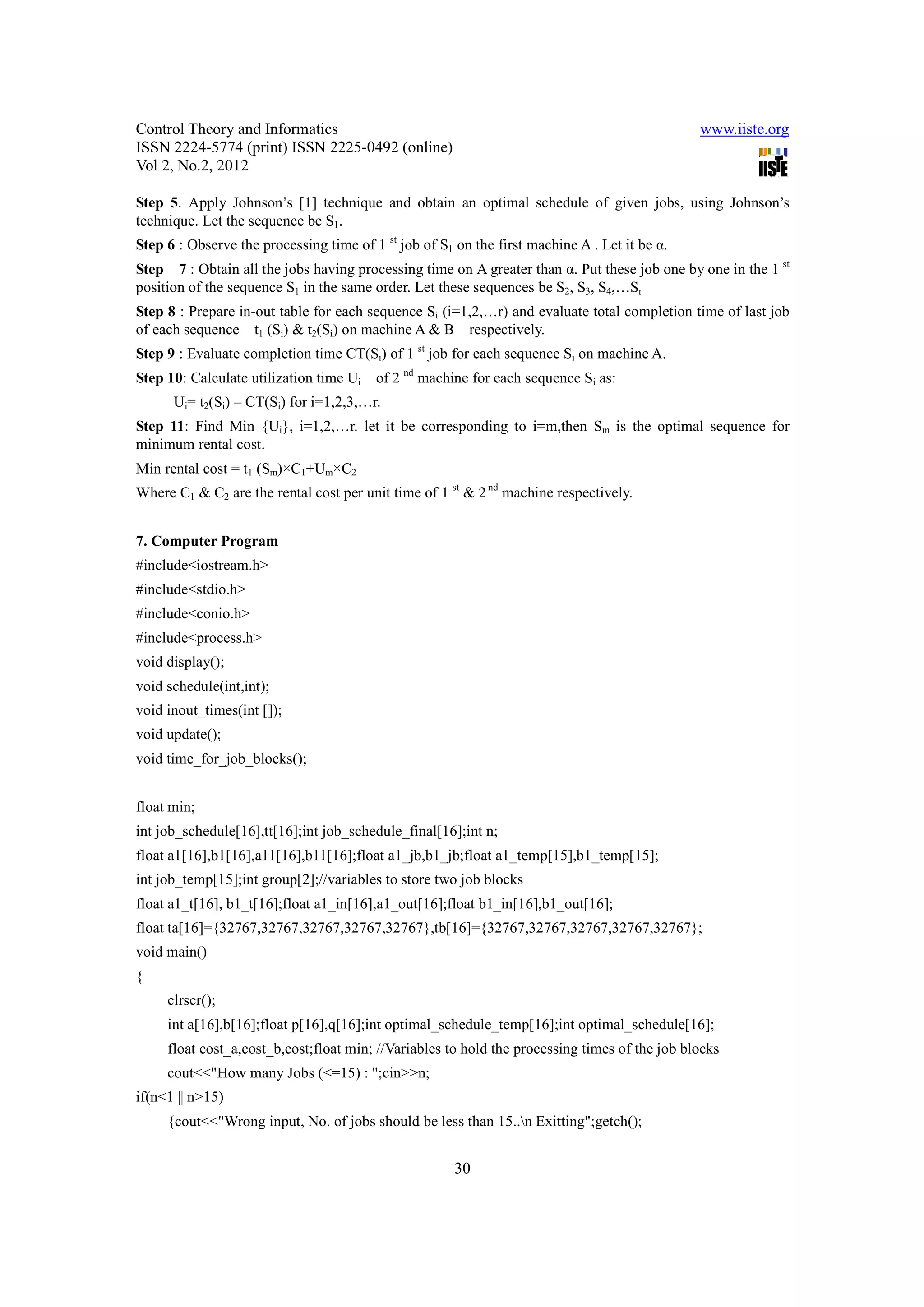 Control Theory and Informatics                                                                 www.iiste.org
ISSN 2224-5774 (print) ISSN 2225-0492 (online)
Vol 2, No.2, 2012

Step 5. Apply Johnson’s [1] technique and obtain an optimal schedule of given jobs, using Johnson’s
technique. Let the sequence be S1.
Step 6 : Observe the processing time of 1 st job of S1 on the first machine A . Let it be α.
Step 7 : Obtain all the jobs having processing time on A greater than α. Put these job one by one in the 1 st
position of the sequence S1 in the same order. Let these sequences be S2, S3, S4,…Sr
Step 8 : Prepare in-out table for each sequence Si (i=1,2,…r) and evaluate total completion time of last job
of each sequence t1 (Si) & t2(Si) on machine A & B respectively.
Step 9 : Evaluate completion time CT(Si) of 1 st job for each sequence Si on machine A.
Step 10: Calculate utilization time Ui   of 2 nd machine for each sequence Si as:
      Ui= t2(Si) – CT(Si) for i=1,2,3,…r.
Step 11: Find Min {Ui}, i=1,2,…r. let it be corresponding to i=m,then Sm is the optimal sequence for
minimum rental cost.
Min rental cost = t1 (Sm)×C1+Um×C2
Where C1 & C2 are the rental cost per unit time of 1 st & 2 nd machine respectively.


7. Computer Program
#include<iostream.h>
#include<stdio.h>
#include<conio.h>
#include<process.h>
void display();
void schedule(int,int);
void inout_times(int []);
void update();
void time_for_job_blocks();


float min;
int job_schedule[16],tt[16];int job_schedule_final[16];int n;
float a1[16],b1[16],a11[16],b11[16];float a1_jb,b1_jb;float a1_temp[15],b1_temp[15];
int job_temp[15];int group[2];//variables to store two job blocks
float a1_t[16], b1_t[16];float a1_in[16],a1_out[16];float b1_in[16],b1_out[16];
float ta[16]={32767,32767,32767,32767,32767},tb[16]={32767,32767,32767,32767,32767};
void main()
{
     clrscr();
     int a[16],b[16];float p[16],q[16];int optimal_schedule_temp[16];int optimal_schedule[16];
     float cost_a,cost_b,cost;float min; //Variables to hold the processing times of the job blocks
     cout<<"How many Jobs (<=15) : ";cin>>n;
if(n<1 || n>15)
     {cout<<"Wrong input, No. of jobs should be less than 15..n Exitting";getch();


                                                       30
 