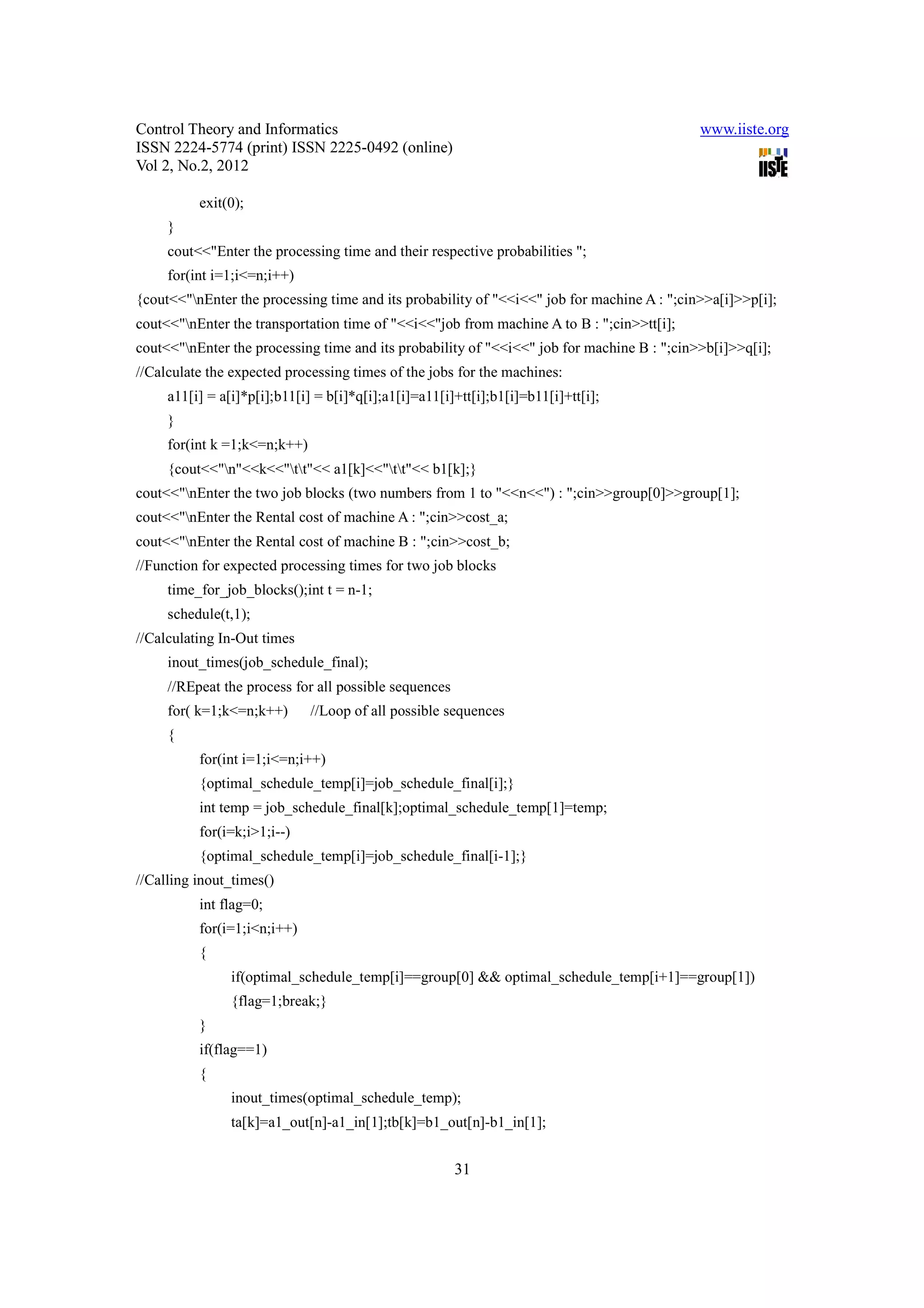 Control Theory and Informatics                                                              www.iiste.org
ISSN 2224-5774 (print) ISSN 2225-0492 (online)
Vol 2, No.2, 2012

          exit(0);
     }
     cout<<"Enter the processing time and their respective probabilities ";
     for(int i=1;i<=n;i++)
{cout<<"nEnter the processing time and its probability of "<<i<<" job for machine A : ";cin>>a[i]>>p[i];
cout<<"nEnter the transportation time of "<<i<<"job from machine A to B : ";cin>>tt[i];
cout<<"nEnter the processing time and its probability of "<<i<<" job for machine B : ";cin>>b[i]>>q[i];
//Calculate the expected processing times of the jobs for the machines:
     a11[i] = a[i]*p[i];b11[i] = b[i]*q[i];a1[i]=a11[i]+tt[i];b1[i]=b11[i]+tt[i];
     }
     for(int k =1;k<=n;k++)
     {cout<<"n"<<k<<"tt"<< a1[k]<<"tt"<< b1[k];}
cout<<"nEnter the two job blocks (two numbers from 1 to "<<n<<") : ";cin>>group[0]>>group[1];
cout<<"nEnter the Rental cost of machine A : ";cin>>cost_a;
cout<<"nEnter the Rental cost of machine B : ";cin>>cost_b;
//Function for expected processing times for two job blocks
     time_for_job_blocks();int t = n-1;
     schedule(t,1);
//Calculating In-Out times
     inout_times(job_schedule_final);
     //REpeat the process for all possible sequences
     for( k=1;k<=n;k++)       //Loop of all possible sequences
     {
          for(int i=1;i<=n;i++)
          {optimal_schedule_temp[i]=job_schedule_final[i];}
          int temp = job_schedule_final[k];optimal_schedule_temp[1]=temp;
          for(i=k;i>1;i--)
          {optimal_schedule_temp[i]=job_schedule_final[i-1];}
//Calling inout_times()
          int flag=0;
          for(i=1;i<n;i++)
          {
                if(optimal_schedule_temp[i]==group[0] && optimal_schedule_temp[i+1]==group[1])
                {flag=1;break;}
          }
          if(flag==1)
          {
                inout_times(optimal_schedule_temp);
                ta[k]=a1_out[n]-a1_in[1];tb[k]=b1_out[n]-b1_in[1];


                                                       31
 