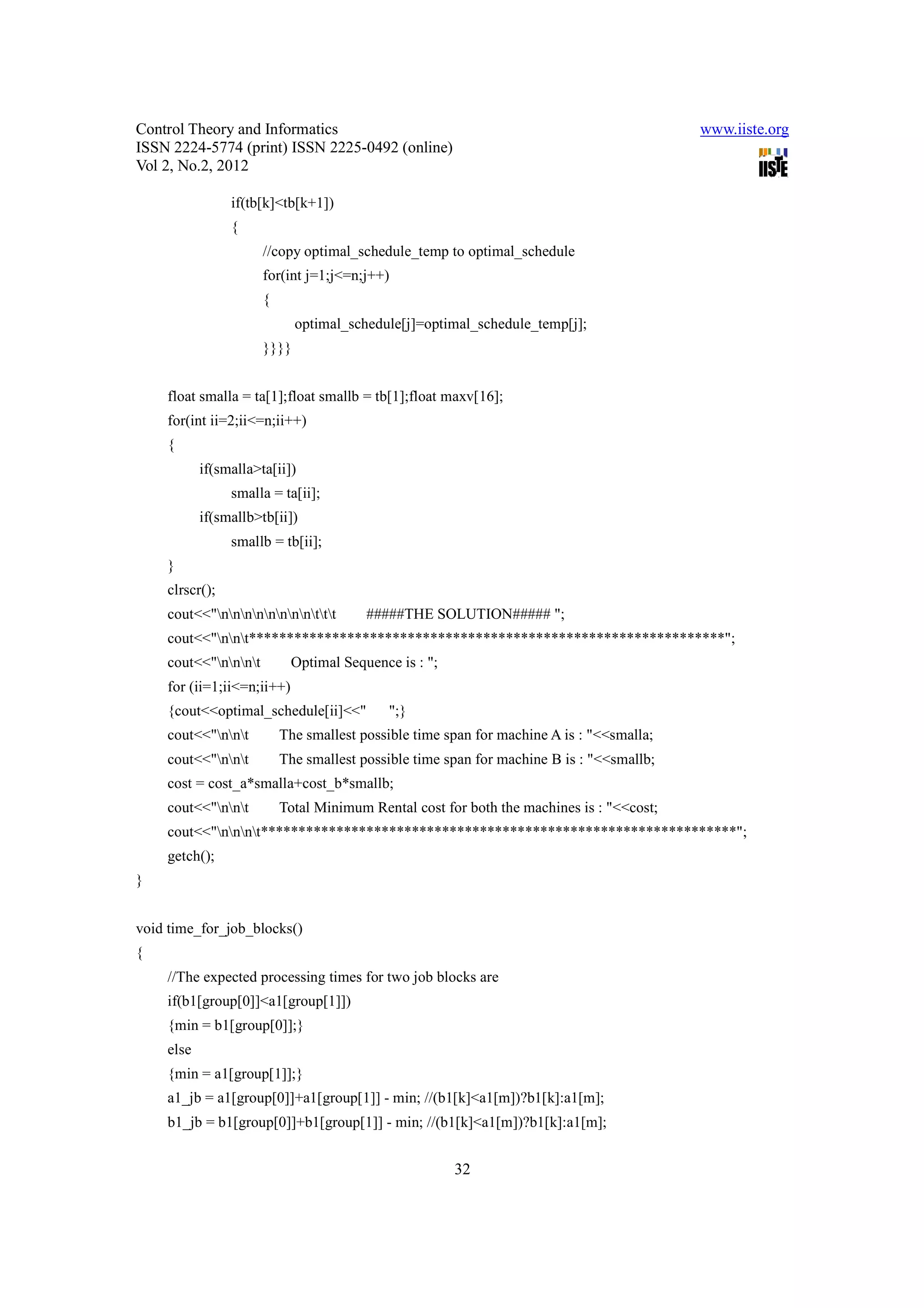 Control Theory and Informatics                                                            www.iiste.org
ISSN 2224-5774 (print) ISSN 2225-0492 (online)
Vol 2, No.2, 2012

                if(tb[k]<tb[k+1])
                {
                      //copy optimal_schedule_temp to optimal_schedule
                      for(int j=1;j<=n;j++)
                      {
                             optimal_schedule[j]=optimal_schedule_temp[j];
                      }}}}


    float smalla = ta[1];float smallb = tb[1];float maxv[16];
    for(int ii=2;ii<=n;ii++)
    {
           if(smalla>ta[ii])
                smalla = ta[ii];
           if(smallb>tb[ii])
                smallb = tb[ii];
    }
    clrscr();
    cout<<"nnnnnnnnttt       #####THE SOLUTION##### ";
    cout<<"nnt***************************************************************";
    cout<<"nnnt         Optimal Sequence is : ";
    for (ii=1;ii<=n;ii++)
    {cout<<optimal_schedule[ii]<<"          ";}
    cout<<"nnt         The smallest possible time span for machine A is : "<<smalla;
    cout<<"nnt         The smallest possible time span for machine B is : "<<smallb;
    cost = cost_a*smalla+cost_b*smallb;
    cout<<"nnt         Total Minimum Rental cost for both the machines is : "<<cost;
    cout<<"nnnt***************************************************************";
    getch();
}


void time_for_job_blocks()
{
    //The expected processing times for two job blocks are
    if(b1[group[0]]<a1[group[1]])
    {min = b1[group[0]];}
    else
    {min = a1[group[1]];}
    a1_jb = a1[group[0]]+a1[group[1]] - min; //(b1[k]<a1[m])?b1[k]:a1[m];
    b1_jb = b1[group[0]]+b1[group[1]] - min; //(b1[k]<a1[m])?b1[k]:a1[m];


                                                       32
 