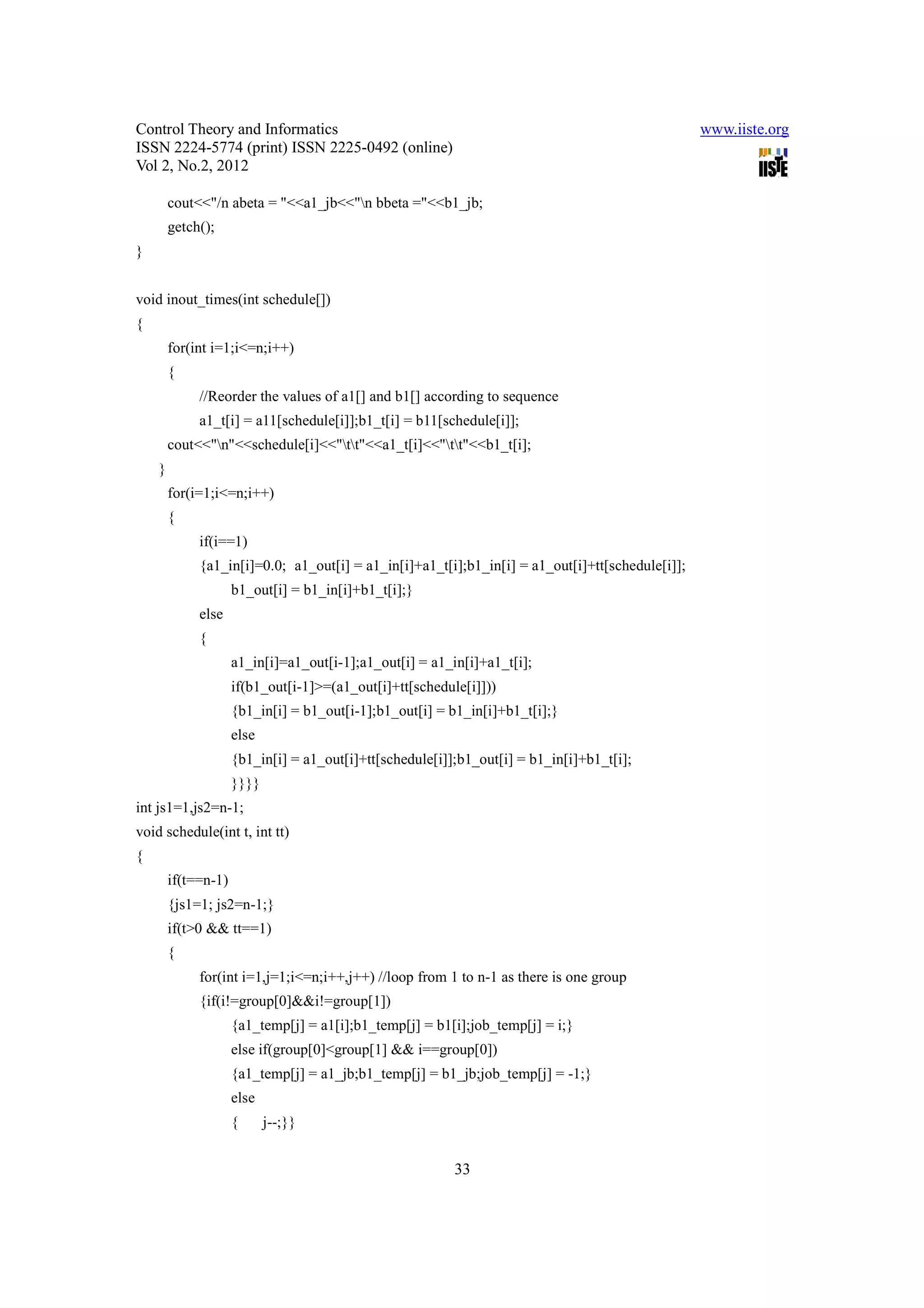 Control Theory and Informatics                                                                   www.iiste.org
ISSN 2224-5774 (print) ISSN 2225-0492 (online)
Vol 2, No.2, 2012

        cout<<"/n abeta = "<<a1_jb<<"n bbeta ="<<b1_jb;
        getch();
}


void inout_times(int schedule[])
{
        for(int i=1;i<=n;i++)
        {
             //Reorder the values of a1[] and b1[] according to sequence
             a1_t[i] = a11[schedule[i]];b1_t[i] = b11[schedule[i]];
        cout<<"n"<<schedule[i]<<"tt"<<a1_t[i]<<"tt"<<b1_t[i];
    }
        for(i=1;i<=n;i++)
        {
             if(i==1)
             {a1_in[i]=0.0; a1_out[i] = a1_in[i]+a1_t[i];b1_in[i] = a1_out[i]+tt[schedule[i]];
                     b1_out[i] = b1_in[i]+b1_t[i];}
             else
             {
                     a1_in[i]=a1_out[i-1];a1_out[i] = a1_in[i]+a1_t[i];
                     if(b1_out[i-1]>=(a1_out[i]+tt[schedule[i]]))
                     {b1_in[i] = b1_out[i-1];b1_out[i] = b1_in[i]+b1_t[i];}
                     else
                     {b1_in[i] = a1_out[i]+tt[schedule[i]];b1_out[i] = b1_in[i]+b1_t[i];
                     }}}}
int js1=1,js2=n-1;
void schedule(int t, int tt)
{
        if(t==n-1)
        {js1=1; js2=n-1;}
        if(t>0 && tt==1)
        {
             for(int i=1,j=1;i<=n;i++,j++) //loop from 1 to n-1 as there is one group
             {if(i!=group[0]&&i!=group[1])
                     {a1_temp[j] = a1[i];b1_temp[j] = b1[i];job_temp[j] = i;}
                     else if(group[0]<group[1] && i==group[0])
                     {a1_temp[j] = a1_jb;b1_temp[j] = b1_jb;job_temp[j] = -1;}
                     else
                     {      j--;}}


                                                          33
 