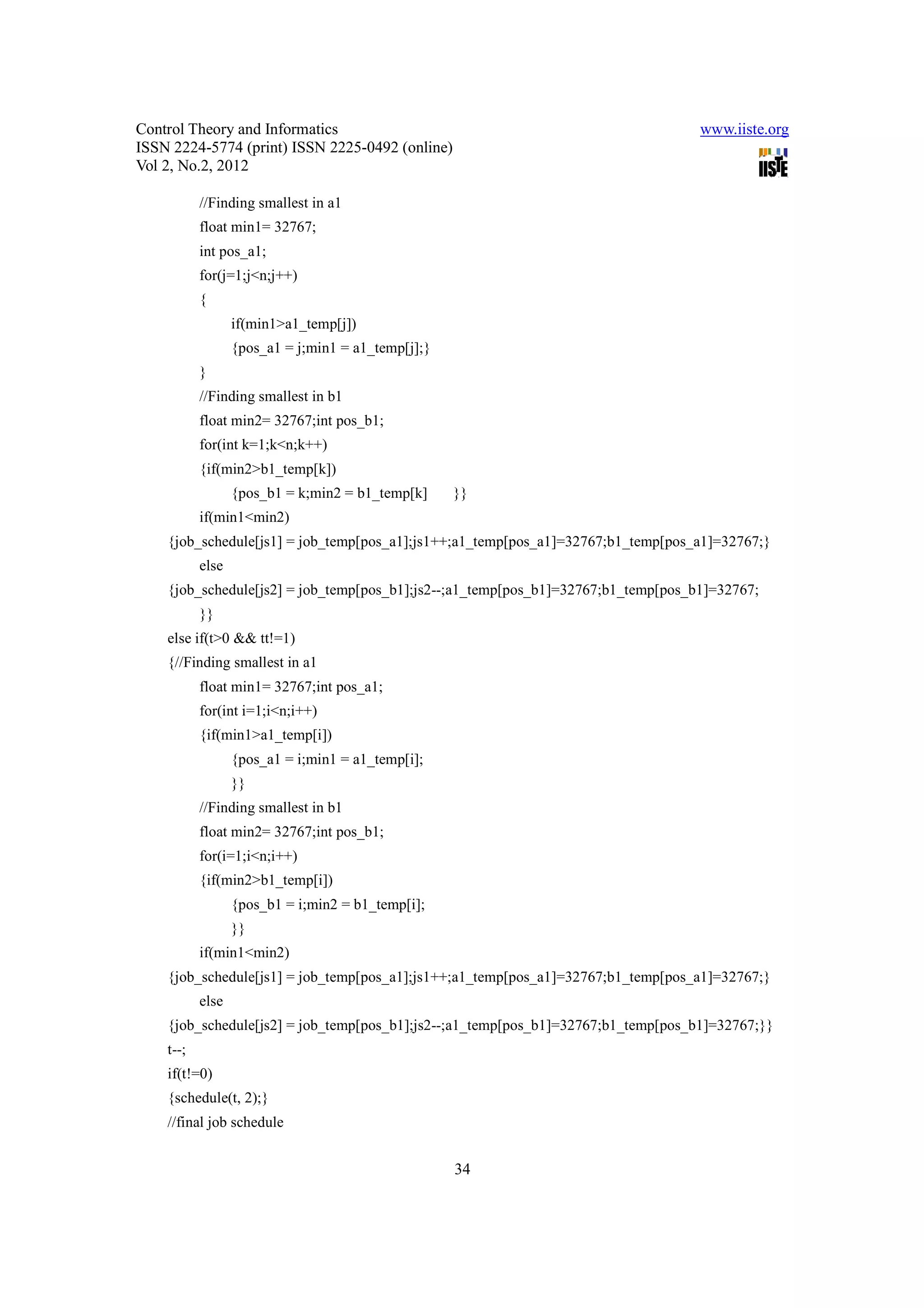 Control Theory and Informatics                                                     www.iiste.org
ISSN 2224-5774 (print) ISSN 2225-0492 (online)
Vol 2, No.2, 2012

           //Finding smallest in a1
           float min1= 32767;
           int pos_a1;
           for(j=1;j<n;j++)
           {
                  if(min1>a1_temp[j])
                  {pos_a1 = j;min1 = a1_temp[j];}
           }
           //Finding smallest in b1
           float min2= 32767;int pos_b1;
           for(int k=1;k<n;k++)
           {if(min2>b1_temp[k])
                  {pos_b1 = k;min2 = b1_temp[k]     }}
           if(min1<min2)
    {job_schedule[js1] = job_temp[pos_a1];js1++;a1_temp[pos_a1]=32767;b1_temp[pos_a1]=32767;}
           else
    {job_schedule[js2] = job_temp[pos_b1];js2--;a1_temp[pos_b1]=32767;b1_temp[pos_b1]=32767;
           }}
    else if(t>0 && tt!=1)
    {//Finding smallest in a1
           float min1= 32767;int pos_a1;
           for(int i=1;i<n;i++)
           {if(min1>a1_temp[i])
                  {pos_a1 = i;min1 = a1_temp[i];
                  }}
           //Finding smallest in b1
           float min2= 32767;int pos_b1;
           for(i=1;i<n;i++)
           {if(min2>b1_temp[i])
                  {pos_b1 = i;min2 = b1_temp[i];
                  }}
           if(min1<min2)
    {job_schedule[js1] = job_temp[pos_a1];js1++;a1_temp[pos_a1]=32767;b1_temp[pos_a1]=32767;}
           else
    {job_schedule[js2] = job_temp[pos_b1];js2--;a1_temp[pos_b1]=32767;b1_temp[pos_b1]=32767;}}
    t--;
    if(t!=0)
    {schedule(t, 2);}
    //final job schedule


                                                    34
 