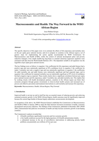 Journal of Biology, Agriculture and Healthcare                                                www.iiste.org
ISSN 2224-3208 (Paper) ISSN 2225-093X (Online)
Vol 1, No.3, 2011


 Macroeconomics and Health: The Way Forward in the WHO
                     African Region
                                              Joses Muthuri Kirigia
              World Health Organization, Regional Office for Africa, B.P. 06, Brazzaville, Congo


                          * E-mail of the corresponding author: kirigiaj@afro.who.int



Abstract

The specific objectives of this paper were: (i) to estimate the effects of life expectancy and mortality rates
on the per capita gross national income; and (ii) to propose to countries in the African region a set of
generic steps for implementing the action agenda recommended by WHO Commission for
Macroeconomics and Health (CMH), within the context of national development plans and poverty
reduction strategies. Four simple double-log (log-linear or constant elasticity) regression equations were
estimated with data from the World Health Statistics 2011. The dependent variable in all equations was the
logarithm of per capita gross national income.

The key findings were as follows: in equation 1 the coefficients for life expectancy and adult literacy had a
positive sign and were statistically significant at 95% confidence level; in equation 2 the coefficient for
under 5 mortality rate took a negative sign and was statistically significant; in equation 3 the coefficients
for adult mortality rate and adult literacy were statistically significant and had expected signs; and in
equation 4 the coefficient for maternal mortality was not statistically significant at 95% level of confidence
but had a negative sign as expected. These results clearly show a significant correlation between per capita
gross national income and life expectancy, under 5 mortality rate, and adult mortality rate. This implies that
by working closely with health development partners, countries in the African region can better their
economic prospects through greater investments in close-to-client health systems and increased use of
proven cost-effective prevention and treatment interventions to curb mortality and increase life expectancy.
Keywords: Macroeconomics, Health, African Region, Way Forward


1. Introduction

Improved health is not just an end in itself but also an essential means of reducing poverty and achieving
sustained economic growth. In the WHO African Region, health outcomes must be significantly improved
because the current huge burden of disease largely undermines socioeconomic development.

In recognition of the above, the WHO Director-General established the Commission on Macroeconomics
and Health (CMH) in January 2000 to study the links between increased investments in health, economic
development and poverty reduction. The findings of the Commission, published in December 2001 (WHO
2001), demonstrated that judicious investments in health can help increase economic growth in developing
countries.

The Commission’s analysis revealed that:
    • ill-health contributes significantly to poverty and low economic growth;
    • a few health conditions account for the high proportion of ill-health and premature deaths;
    • a substantial increase in the use of cost-effective interventions in addressing priority health
       problems can potentially save millions of lives per year;
                                                      7
 