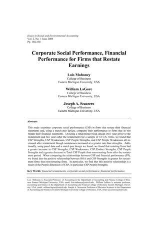 Issues in Social and Environmental Accounting
Vol. 2, No. 1 June 2008
Pp. 104-130



    Corporate Social Performance, Financial
      Performance for Firms that Restate
                   Earnings
                                           Lois Mahoney
                                        College of Business
                                 Eastern Michigan University, USA

                                         William LaGore
                                        College of Business
                                 Eastern Michigan University, USA

                                       Joseph A. Scazzero
                                        College of Business
                                 Eastern Michigan University, USA


Abstract

This study examines corporate social performance (CSP) in firms that restate their financial
statements and, using a match pair design, compares their performance to firms that do not
restate their financial statements. Utilizing a randomized block design (two years prior to the
restatement and two years after the restatement) for a sample of 44 U.S. firms, we found that
CSP Strengths, CSP Weaknesses, CSP People Strengths, and CSP People Weaknesses all in-
creased after restatement though weaknesses increased at a greater rate than strengths. Addi-
tionally, using panel data and a match pair design we found, we found that restating firms had
a greater increase in CSP Strengths, CSP Weaknesses, CSP Product Strengths, CSP People
Strengths and a greater decrease in Total CSP People than non-restating firms after the restate-
ment period. When comparing the relationships between CSP and financial performance (FP),
we found that the positive relationship between ROA and CSP Strengths is greater for restate-
ment firms than non-restating firms. In particular, we find that this positive relationship is a
result of the People dimension of CSP, in particular CSP People Strengths.

Key Words: financial restatements, corporate social performance, financial performance,


Lois Mahoney is Associate Professor of Accounting in the Department of Accounting and Finance College of Busi-
ness Eastern Michigan University, USA, email: lois.mahoney@emich.edu. William LaGore is assistant professor,
accounting and finance in the Department of Accounting and Finance College of Business Eastern Michigan Univer-
sity, USA, email: william.lagore@emich.edu. Joseph A. Scazzeroa Professor of Decision Sciences in the Department
of Accounting and Finance at Eastern Michigan University College of Business, USA, email: jscazzero@emich.edu
 