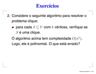 Exercícios
2. Considere o seguinte algoritmo para resolver o
problema clique:
para cada S ⊆ V com k vértices, veriﬁque se
S é uma clique.
O algoritmo acima tem complexidade O(nk
).
Logo, ele é polinomial. O que está errado?
An´alise de algoritmos – p. 5/19
 