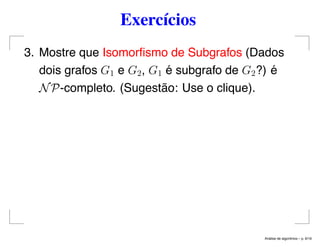 Exercícios
3. Mostre que Isomorﬁsmo de Subgrafos (Dados
dois grafos G1 e G2, G1 é subgrafo de G2?) é
NP-completo. (Sugestão: Use o clique).
An´alise de algoritmos – p. 6/19
 