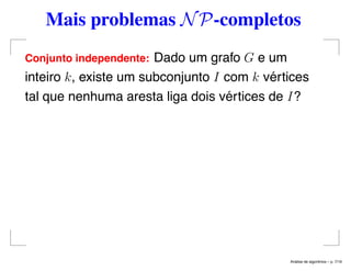 Mais problemas NP-completos
Conjunto independente: Dado um grafo G e um
inteiro k, existe um subconjunto I com k vértices
tal que nenhuma aresta liga dois vértices de I?
An´alise de algoritmos – p. 7/19
 