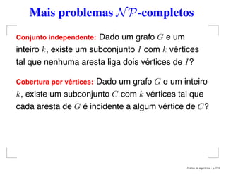 Mais problemas NP-completos
Conjunto independente: Dado um grafo G e um
inteiro k, existe um subconjunto I com k vértices
tal que nenhuma aresta liga dois vértices de I?
Cobertura por v´ertices: Dado um grafo G e um inteiro
k, existe um subconjunto C com k vértices tal que
cada aresta de G é incidente a algum vértice de C?
An´alise de algoritmos – p. 7/19
 