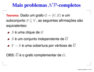 Mais problemas NP-completos
Teorema: Dado um grafo G = (V, E) e um
subconjunto S ⊆ V , as seguintes aﬁrmações são
equivalentes:
S é uma clique de G
S é um conjunto independente de G
V − S é uma cobertura por vértices de G
OBS: G é o grafo complementar de G.
An´alise de algoritmos – p. 8/19
 