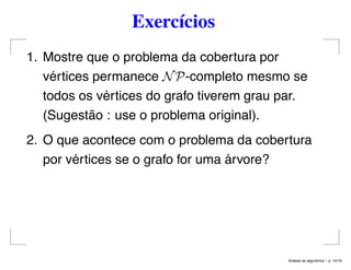Exercícios
1. Mostre que o problema da cobertura por
vértices permanece NP-completo mesmo se
todos os vértices do grafo tiverem grau par.
(Sugestão : use o problema original).
2. O que acontece com o problema da cobertura
por vértices se o grafo for uma árvore?
An´alise de algoritmos – p. 10/19
 