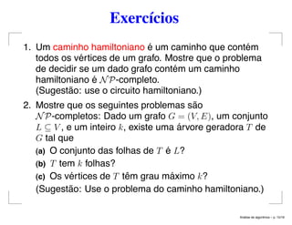 Exercícios
1. Um caminho hamiltoniano é um caminho que contém
todos os vértices de um grafo. Mostre que o problema
de decidir se um dado grafo contém um caminho
hamiltoniano é NP-completo.
(Sugestão: use o circuito hamiltoniano.)
2. Mostre que os seguintes problemas são
NP-completos: Dado um grafo G = (V, E), um conjunto
L ⊆ V , e um inteiro k, existe uma árvore geradora T de
G tal que
(a) O conjunto das folhas de T é L?
(b) T tem k folhas?
(c) Os vértices de T têm grau máximo k?
(Sugestão: Use o problema do caminho hamiltoniano.)
An´alise de algoritmos – p. 15/19
 