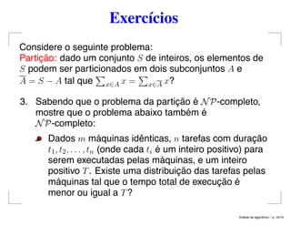 Exercícios
Considere o seguinte problema:
Partição: dado um conjunto S de inteiros, os elementos de
S podem ser particionados em dois subconjuntos A e
A = S − A tal que x∈A x = x∈A x?
3. Sabendo que o problema da partição é NP-completo,
mostre que o problema abaixo também é
NP-completo:
Dados m máquinas idênticas, n tarefas com duração
t1, t2, . . . , tn (onde cada ti é um inteiro positivo) para
serem executadas pelas máquinas, e um inteiro
positivo T. Existe uma distribuição das tarefas pelas
máquinas tal que o tempo total de execução é
menor ou igual a T?
An´alise de algoritmos – p. 16/19
 