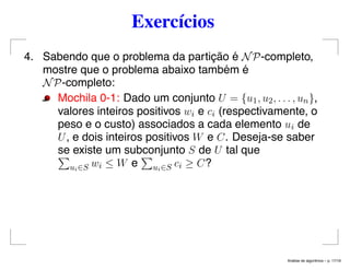Exercícios
4. Sabendo que o problema da partição é NP-completo,
mostre que o problema abaixo também é
NP-completo:
Mochila 0-1: Dado um conjunto U = {u1, u2, . . . , un},
valores inteiros positivos wi e ci (respectivamente, o
peso e o custo) associados a cada elemento ui de
U, e dois inteiros positivos W e C. Deseja-se saber
se existe um subconjunto S de U tal que
ui∈S wi ≤ W e ui∈S ci ≥ C?
An´alise de algoritmos – p. 17/19
 