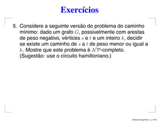 Exercícios
5. Considere a seguinte versão do problema do caminho
mínimo: dado um grafo G, possivelmente com arestas
de peso negativo, vértices s e t e um inteiro k, decidir
se existe um caminho de s a t de peso menor ou igual a
k. Mostre que este problema é NP-completo.
(Sugestão: use o circuito hamiltoniano.)
An´alise de algoritmos – p. 18/19
 