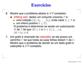 Exercícios
6. Mostre que o problema abaixo é NP-completo:
(Hitting set): dados um conjunto universo T e:
uma coleção {S1, S2, . . . , Sn}, onde cada Si ⊆ T e;
um inteiro positivo k ≤ |T|.
O problema é determinar se existe um subconjunto
H de T tal que |H| ≤ k e ∀i ∈ {1, 2, ..., n},
(H ∩ Si) = ∅.
7. Um grafo é chamado de caterpillar se ele possui um
caminho C tal que todas as suas folhas distam 1 de C.
Mostre que o problema de decidir se um dado grafo é
caterpillar é NP-completo.
An´alise de algoritmos – p. 19/19
 