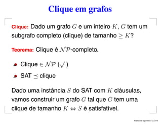 Clique em grafos
Clique: Dado um grafo G e um inteiro K, G tem um
subgrafo completo (clique) de tamanho ≥ K?
Teorema: Clique é NP-completo.
Clique ∈ NP (
√
)
SAT clique
Dado uma instância S do SAT com K cláusulas,
vamos construir um grafo G tal que G tem uma
clique de tamanho K ⇔ S é satisfatível.
An´alise de algoritmos – p. 2/19
 