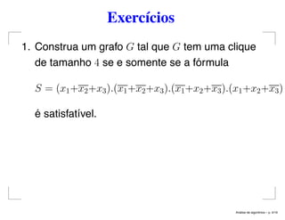 Exercícios
1. Construa um grafo G tal que G tem uma clique
de tamanho 4 se e somente se a fórmula
S = (x1+x2+x3).(x1+x2+x3).(x1+x2+x3).(x1+x2+x3)
é satisfatível.
An´alise de algoritmos – p. 4/19
 