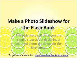 Make a Photo Slideshow for
     the Flash Book
      This slideshare will show you the
       simple steps about designing a
      beautiful photo slideshow for the
                  flash book.

To get more information: http://www.flashbookmaker.com/
 