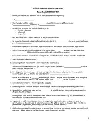 Ushtrime nga lënda: MIKROEKONOMIA II
Tema: MAKSIMIZIMI I FITIMIT
1. Fitimet përcaktohen nga diferenca mes të ardhurave dhe kostove, prandaj
π =______________________.
2. Fitimi kontabël përfshin kostot e _____________, kurse fitimi ekonomik përfshinë kostot
e___________________ dhe kostot e __________________.
3. Ndarja midis pronësisë dhe kontrollit është veçori e:
- firmave individuale
- ortakërisë
- korporatave
4. Çka përfaqëson vlera e tregut të kapitalit të përgjithshëm aksionar?
5. Në periudha afatshkurtëra disa nga faktorët e prodhimit janë të ______________, kurse në periudha afatgjata
janë të ________________.
6. Cilët janë faktorët e pandryshueshëm të prodhimit dhe cilët janë faktorët e ndryshueshëm të prodhimit?
7. Fitimet më të ulta që mund të realizojë një firmë një periudhë __________ janë zero, derisa në periudhë
________________ është plotësisht e mundur që firma të realizojë fitime negative.
8. Nëse çmimi i faktorit të pandryshueshëm në periudha afatshkurtëra rritet, çfarë do të ndodhë me fitimet?
9. Çfarë përfaqësojnë vijat barazfitim?
10. Paraqitni grafikisht maksimizimin e fitimit në periudha afatshkurtëra.
11. Maksimizimi i fitimit karakterizohet nga kushti i tangjencialitetit: pjerrësia e ____________________duhet të
jetë e barabartë me pjerrësine e__________________.
12. Në një zgjedhje fitimmaksimizuese të faktorëve të prodhimit dhe sasisë së produktit , vlera e produktit
marxhinal, pMP1 (x*1, x2) duhet të jetë e barabartë me ______________, ______.
13. Rritja e w 1 do të ndikojë në ________ e kërkesës për faktorin 1. Rritja e çmimit të produktit do të ndikojë në
______ e kërkesës për faktorin 1 dhe për këtë arësye do të __________ oferta e produktit.
14. Komento maksimimizimin e fitimit në periudha afatgjata.
15. Paraqitni grafikisht kurbën e anasjelltë të kërkesës për faktorë dhe shpjegoni se çfarë tregon kjo kurbë?
16. Nëse një firmë konkurruese ka të ardhura ___________të shkallës atëherë fitimet maksimale në periudha
afatgjata duhet të jenë zero.
17. Nëse një firmë ka të ardhura rritëse të shkallës, çfarë do të ndodh me fitimet e saj, kur çmimet mbeten të
pandryshuara, por dyfishohet veprimtaria e saj?
18. Supozojmë se një firmë maksimizon fitimet në një periudhë afatshkurtër, duke përdorur një faktor të
ndryshueshëm x1 dhe një faktor të pandryshueshëm x2. Në qoftë se çmimi i x2 ulet, çfarë do të ndodhë me
përdorimin e x1 nga firma? Çfarë do të ndodhë me nivelin e fitimeve të firmës?
19. Një firmë konkurruese fitimmaksimizuese, që siguron fitime pozitive në kushtet e një ekuilibri afatgjatë (mund/
nuk mund ) të ketë teknologji me të ardhura të pandryshueshme të shkallës.
1
 