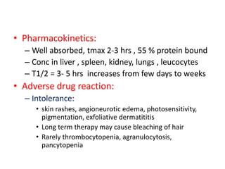 • Pharmacokinetics:
– Well absorbed, tmax 2-3 hrs , 55 % protein bound
– Conc in liver , spleen, kidney, lungs , leucocytes
– T1/2 = 3- 5 hrs increases from few days to weeks
• Adverse drug reaction:
– Intolerance:
• skin rashes, angioneurotic edema, photosensitivity,
pigmentation, exfoliative dermatititis
• Long term therapy may cause bleaching of hair
• Rarely thrombocytopenia, agranulocytosis,
pancytopenia
 