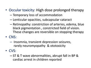 • Occular toxicity: High dose prolonged therapy
– Temporary loss of accommodation
– Lenticular opacities, subcapsular cataract
– Retinopathy: constriction of arteries, edema, blue
black pigmentation , constricted field of vision.
These changes are reversible on stopping therapy
• CNS:
– Insomnia, transient depression seizures,
rarely neuromyopathy & ototoxicity
• CVS:
– ST & T wave abnormalities, abrupt fall in BP &
cardiac arrest in children reported
 